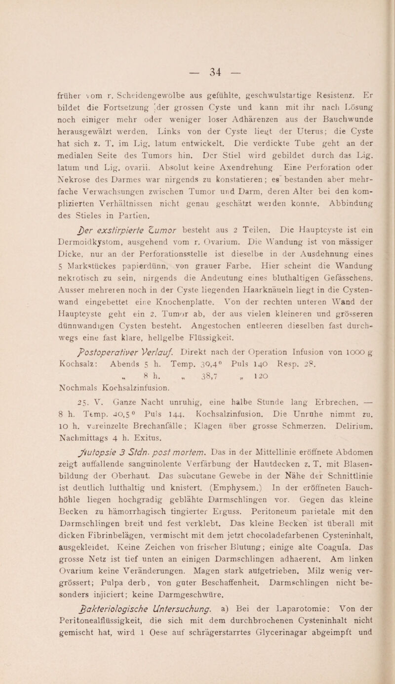 früher vom r. Scheidengewölbe aus gefühlte, geschwulstartige Resistenz. Er bildet die Fortsetzung '.der grossen Cyste und kann mit ihr nach Lösung noch einiger mehr oder weniger loser Adhärenzen aus der Bauchwunde herausgewälzt werden. Links von der Cyste liegt der Uterus; die Cyste hat sich z. T. im Lig. latum entwickelt. Die verdickte Tube geht an der medialen Seite des Tumors hin. Der Stiel wird gebildet durch das Uig. latum und Lig. ovarii. Absolut keine Axendrehung Eine Perforation oder Nekrose des Darmes war nirgends zu konstatieren; eg bestanden aber mehr¬ fache Verwachsungen zwischen Tumor und Darm, deren Alter bei den kom¬ plizierten Verhältnissen nicht genau geschätzt weiden konnte. Abbindung des Stieles in Partien. per exstirpierte Zumor besteht aus 2 Teilen. Die Hauptcyste ist ein Dermoidkystom, ausgehend vom r. Ovarium. Die Wandung ist von mässiger Dicke, nur an der Perforationsstelle ist dieselbe in der Ausdehnung eines 5 Markstückes papierdünn, von grauer Farbe. Hier scheint die Wandung nekrotisch zu sein, nirgends die Andeutung eines bluthaltigen Gefässchens. Ausser mehreren noch in der Cyste liegenden Haarknäueln liegt in die Cysten¬ wand eingebettet eine Knochenplatte. Von der rechten unteren Wand der Hauptcyste geht ein 2. Tumor ab, der aus vielen kleineren und grösseren dünnwandigen Cysten besteht. Angestochen entleeren dieselben fast durch¬ wegs eine fast klare, hellgelbe Flüssigkeit. Postoperativer Verlauf. Direkt nach der Operation Infusion von 1000 g Kochsalz: Abends 5 h. Temp. 3Q,4° Puls I40 Resp. 28. „ 8 h. „ 38,7 „ 120 Nochmals Kochsalzinfusion. 25. V. Ganze Nacht unruhig, eine halbe Stunde lang Erbrechen. — 8 h. Ttmp. 40,5° Puls I44. Kochsalzinfusion. Die Unruhe nimmt zu. IO h. vereinzelte Brechanfälle; Klagen über grosse Schmerzen. Delirium. Nachmittags 4 h. Exitus. Jkutopsie 3 Stein, post mortem. Das in der Mittellinie eröffnete Abdomen zeigt auffallende sanguinolente Verfärbung der Hautdecken z. T. mit Blasen¬ bildung der Oberhaut. Das subcutane Gewebe in der Nähe der Schnittlinie ist deutlich lufthaltig und knistert. (Emphysem.) In der eröffneten Bauch¬ höhle liegen hochgradig geblähte Darmschlingen vor. Gegen das kleine Becken zu hämorrhagisch tingierter Erguss. Peritoneum paiietale mit den Darmschlingen breit und fest verklebt. Das kleine Becken ist überall mit dicken Fibrinbelägen, vermischt mit dem jetzt chocoladefarbenen Cysteninhalt, ausgekleidet. Keine Zeichen von frischer Blutung; einige alte Coagula, Das grosse Netz ist tief unten an einigen Darmschlingen adhaerent. Am linken Ovarium keine Veränderungen. Magen stark autgetrieben. Milz wenig ver- grössert; Pulpa derb, von guter Beschaffenheit. Darmschlingen nicht be¬ sonders injieiert; keine Darmgeschwüre. pakteriologische Untersuchung, a) Bei der Laparotomie; Von der Peritonealflüssigkeit, die sich mit dem durchbrochenen Cysteninhalt nicht gemischt hat, wird 1 Oese auf schrägerstarrtes Glycerinagar abgeimpft und