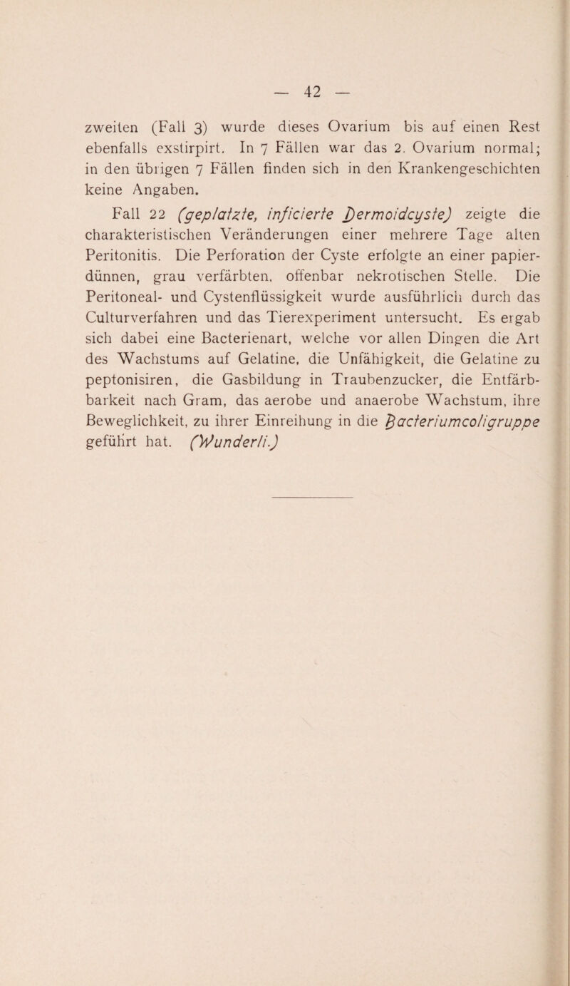 zweiten (Fall 3) wurde dieses Ovarium bis auf einen Rest ebenfalls exstirpirt. In 7 Fällen war das 2. Ovarium normal; in den übrigen 7 Fällen finden sich in den Krankengeschichten keine Angaben. Fall 22 (geplatzte, inficierte T)ermoidcyste) zeigte die charakteristischen Veränderungen einer mehrere Tage alten Peritonitis. Die Perforation der Cyste erfolgte an einer papier¬ dünnen, grau verfärbten, offenbar nekrotischen Stelle. Die Peritoneal- und Cystenflüssigkeit wurde ausführlich durch das Culturverfahren und das Tierexperiment untersucht. Es ergab sich dabei eine Bacterienart, welche vor allen Dingen die Art des Wachstums auf Gelatine, die Unfähigkeit, die Gelatine zu peptonisiren, die Gasbildung in Traubenzucker, die Entfärb- barkeit nach Gram, das aerobe und anaerobe Wachstum, ihre Beweglichkeit, zu ihrer Einreihung in die fiacteriumco/igruppe geführt hat. (Wuncterli.)