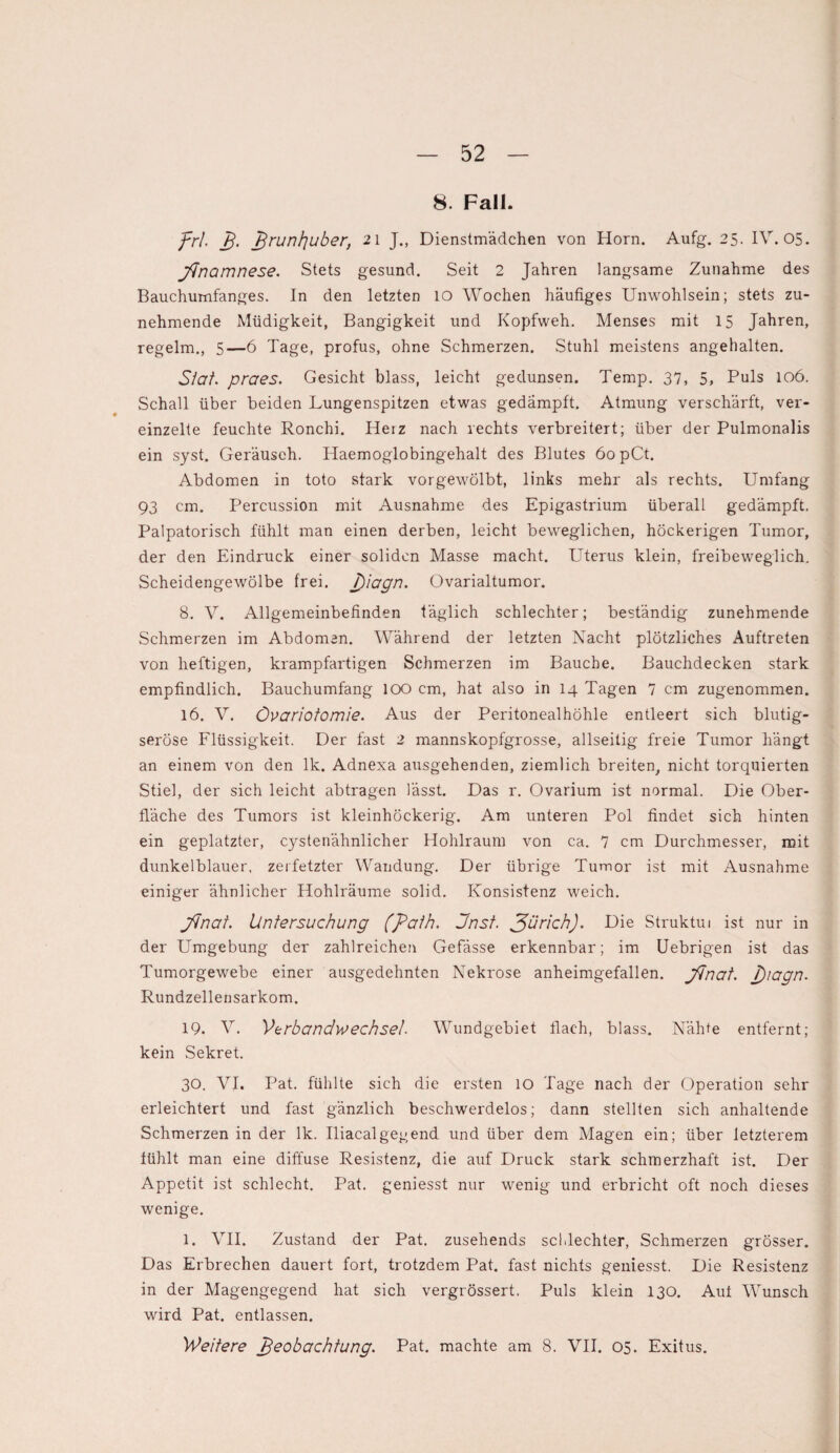 8. Fall. frl. _/?. £runl]uber, 21 J., Dienstmädchen von Horn. Aufg. 25. IV. 05. fnamnese. Stets gesund. Seit 2 Jahren langsame Zunahme des Bauchumfanges. In den letzten IO Wochen häufiges Unwohlsein; stets zu¬ nehmende Müdigkeit, Bangigkeit und Kopfweh. Menses mit 15 Jahren, regelm., 5—6 Tage, profus, ohne Schmerzen. Stuhl meistens angehalten. Siat. praes. Gesicht blass, leicht gedunsen. Temp. 37, 5, Puls 106. Schall über beiden Lungenspitzen etwas gedämpft. Atmung verschärft, ver¬ einzelte feuchte Ronchi. Herz nach rechts verbreitert; über der Pulmonalis ein syst. Geräusch. Haemoglobingehalt des Blutes 60 pCt. Abdomen in toto stark vorgewölbt, links mehr als rechts. Umfang 93 cm. Percussion mit Ausnahme des Epigastrium überall gedämpft. Palpatorisch fühlt man einen derben, leicht beweglichen, höckerigen Tumor, der den Eindruck einer soliden Masse macht. Uterus klein, freibeweglich. Scheidengewölbe frei. j)iagn. Ovarialtumor. 8. V. Allgemeinbefinden täglich schlechter; beständig zunehmende Schmerzen im Abdomen. Während der letzten Nacht plötzliches Auftreten von heftigen, krampfartigen Schmerzen im Bauche. Bauchdecken stark empfindlich. Bauchumfang IOO cm, hat also in 14 Tagen 7 cm zugenommen. 16. V. Övariotomie. Aus der Peritonealhöhle entleert sich blutig¬ seröse Flüssigkeit. Der fast 2 mannskopfgrosse, allseitig freie Tumor hängt an einem von den lk. Adnexa ausgehenden, ziemlich breiten, nicht torquierten Stiel, der sich leicht abtragen lässt. Das r. Ovarium ist normal. Die Ober¬ fläche des Tumors ist kleinhöckerig. Am unteren Pol findet sich hinten ein geplatzter, cystenähnlicher Hohlraum von ca. 7 cm Durchmesser, mit dunkelblauer, zerfetzter Wandung. Der übrige Tumor ist mit Ausnahme einiger ähnlicher Hohlräume solid. Konsistenz weich. final. Untersuchung (path. Jnst. fürichj. Die Struktui ist nur in der Umgebung der zahlreichen Gefässe erkennbar; im Uebrigen ist das Tumorgewebe einer ausgedehnten Nekrose anheimgefallen, final. J)iagn. Rundzellensarkom. 19. V. Verbandwechsel. Wundgebiet flach, blass. Nähte entfernt; kein Sekret. 30. VI. Pat. fühlte sich die ersten 10 Tage nach der Operation sehr erleichtert und fast gänzlich beschwerdelos; dann stellten sich anhaltende Schmerzen in der lk. Iliacalgegend und über dem Magen ein; über letzterem fühlt man eine diffuse Resistenz, die auf Druck stark schmerzhaft ist. Der Appetit ist schlecht. Pat. geniesst nur wenig und erbricht oft noch dieses wenige. 1. VII. Zustand der Pat. zusehends schlechter, Schmerzen grösser. Das Erbrechen dauert fort, trotzdem Pat. fast nichts geniesst. Die Resistenz in der Magengegend hat sich vergrössert. Puls klein 130. Auf Wunsch wird Pat. entlassen. Weitere Beobachtung. Pat. machte am 8. VII. 05. Exitus.