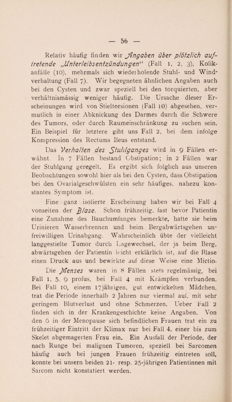 Relativ häufig finden wir jdngaben über plötzlich auf- tretende „Unterleibsentzündungen“ (Fall 1, 2, 3), Kolik¬ anfälle (10), mehrmals sich wiedei holende Stuhl- und Wind¬ verhaltung (Fall 7). Wir begegneten ähnlichen Angaben auch bei den Cysten und zwar speziell bei den torquierten, aber verhältnismässig weniger häufig. Die Ursache dieser Er¬ scheinungen wird von Stieltorsionen (Fall 10) abgesehen, ver¬ mutlich in einer Abknickung des Darmes durch die Schwere des Tumors, oder durch Raumeinschränkung zu suchen sein. Ein Beispiel für letztere gibt uns Fall 2, bei dem infolge Kompression des Rectums Ileus entstand. Das Verhalten des Stuhlganges wird in 9 Fällen er¬ wähnt. In 7 Fällen bestand Obstipation; in 2 Fällen war der Stuhlgang geregelt. Es ergibt sich folglich aus unseren Beobachtungen sowohl hier als bei den Cysten, dass Obstipation bei den Ovarialgeschwülsten ein sehr häufiges, nahezu kon¬ stantes Symptom ist. Fine ganz isolierte Erscheinung haben wir bei Fall 4 vonseiten der £läse. Schon frühzeitig, fast bevor Patientin eine Zunahme des Bauchumfanges bemerkte, hatte sie beim Urinieren Wasserbrennen und beim Bergabwärtsgehen un¬ freiwilligen Urinabgang. Wahrscheinlich übte der vielleicht langgestielte Tumor durch Lagewechsel, der ja beim Berg, abwärtsgehen der Patientin Licht erklärlich ist, auf die Blase einen Druck aus und bewirkte auf diese Weise eine Mictio. Die fdenses waren in 8 Fällen stets regelmässig, bei Fall 1, 5, 9 profus, bei Fall 4 mit Krämpfen verbunden. Bei Fall 10, einem 17jährigen, gut entwickelten Mädchen, trat die Periode innerhalb 2 Jahren nur viermal auf, mit sehr geringem Blutverlust und ohne Schmerzen. Ueber Fall 2 finden sich in der Krankengeschichte keine Angaben. Von den 6 in der Menopause sich befindlichen Frauen trat ein zu frühzeitiger Eintritt der Klimax nur bei Fall 4, einer bis zum Skelet abgemagerten Frau ein. Ein Ausfall der Periode, der nach Runge bei malignen Tumoren, speziell bei Sarcomen häufig auch bei jungen Frauen frühzeitig eintreten soll, konnte bei unsern beiden 21- resp. 25-jährigen Patientinnen mit Sarcom nicht konstatiert werden.