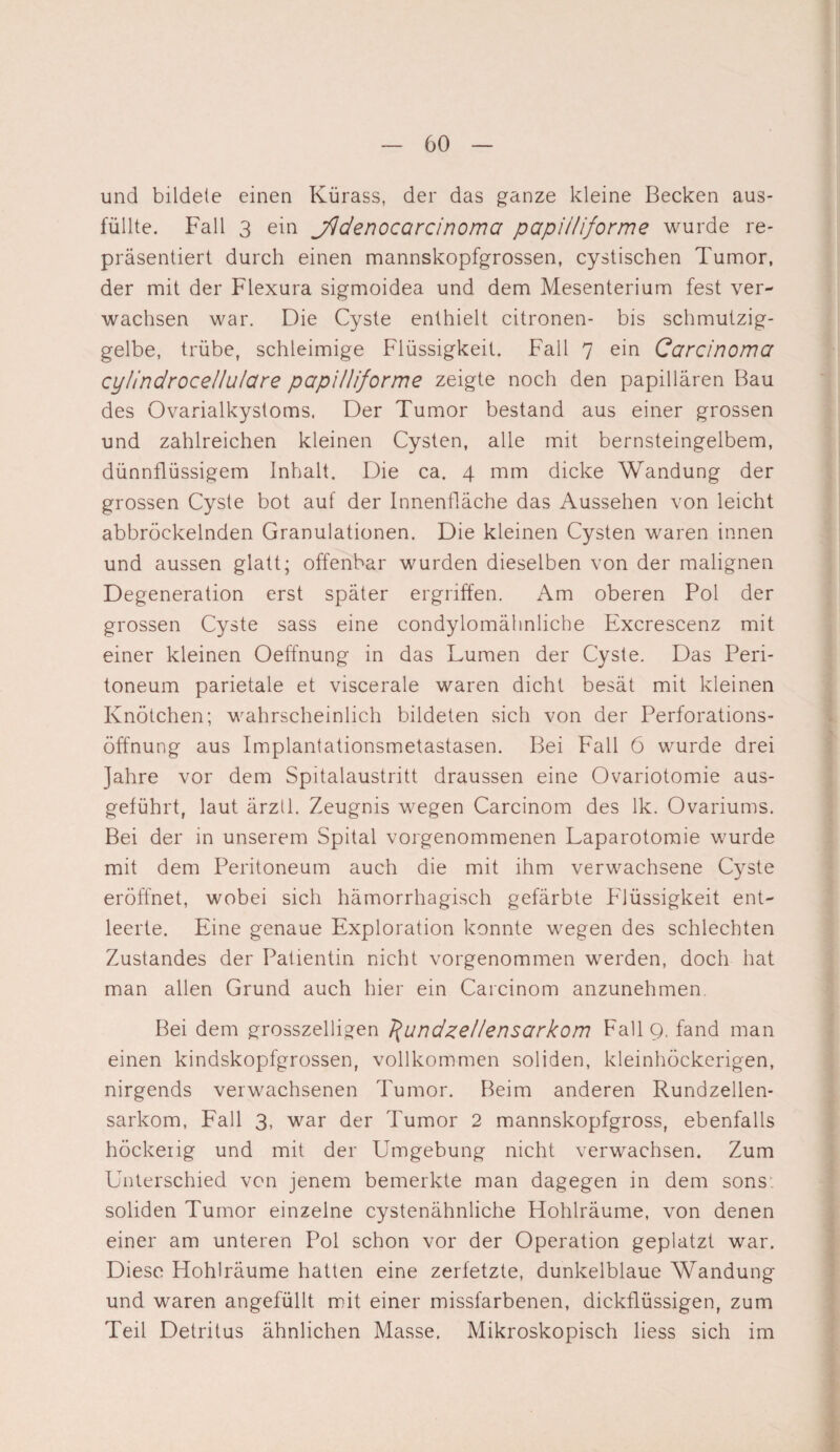 und bildete einen Kürass, der das ganze kleine Becken aus¬ füllte. Fall 3 ein jfidenocctrcinoma papii/iforme wurde re¬ präsentiert durch einen mannskopfgrossen, cystischen Tumor, der mit der Flexura sigmoidea und dem Mesenterium fest ver¬ wachsen war. Die Cyste enthielt citronen- bis schmutzig¬ gelbe, trübe, schleimige Flüssigkeit. Fall 7 ein Carcinoma cylindroce/lu/are papi/liforme zeigte noch den papillären Bau des Ovardalkystoms. Der Tumor bestand aus einer grossen und zahlreichen kleinen Cysten, alle mit bernsteingelbem, dünnflüssigem Inhalt. Die ca. 4 mm dicke Wandung der grossen Cyste bot auf der Innenfläche das Aussehen von leicht abbröckelnden Granulationen. Die kleinen Cysten waren innen und aussen glatt; offenbar wurden dieselben von der malignen Degeneration erst später ergriffen. Am oberen Pol der grossen Cyste sass eine condylomähnliche Excrescenz mit einer kleinen Oeffnung in das Lumen der Cyste. Das Peri¬ toneum parietale et viscerale waren dicht besät mit kleinen Knötchen; wahrscheinlich bildeten sich von der Perforations¬ öffnung aus Implantationsmetastasen. Bei Fall 6 wurde drei Jahre vor dem Spitalaustritt draussen eine Ovariotomie aus¬ geführt, laut ärztl. Zeugnis wegen Carcinom des lk. Ovariums. Bei der in unserem Spital vorgenommenen Laparotomie wurde mit dem Peritoneum auch die mit ihm verwachsene Cyste eröffnet, wobei sich hämorrhagisch gefärbte Flüssigkeit ent¬ leerte. Eine genaue Exploration konnte wegen des schlechten Zustandes der Patientin nicht vorgenommen werden, doch hat man allen Grund auch hier ein Carcinom anzunehmen Bei dem grosszeiligen J^undze/Iensarkom Fall 9. fand man einen kindskopfgrossen, vollkommen soliden, kleinhöckerigen, nirgends verwachsenen Tumor. Beim anderen Rundzellen¬ sarkom, Fall 3, war der Tumor 2 mannskopfgross, ebenfalls höckerig und mit der Umgebung nicht verwachsen. Zum Unterschied von jenem bemerkte man dagegen in dem sons: soliden Tumor einzelne cystenähnliche Hohlräume, von denen einer am unteren Pol schon vor der Operation geplatzt war. Diese Hohlräume hatten eine zerfetzte, dunkelblaue Wandung und waren angefüllt mit einer missfarbenen, dickflüssigen, zum Teil Detritus ähnlichen Masse. Mikroskopisch liess sich im