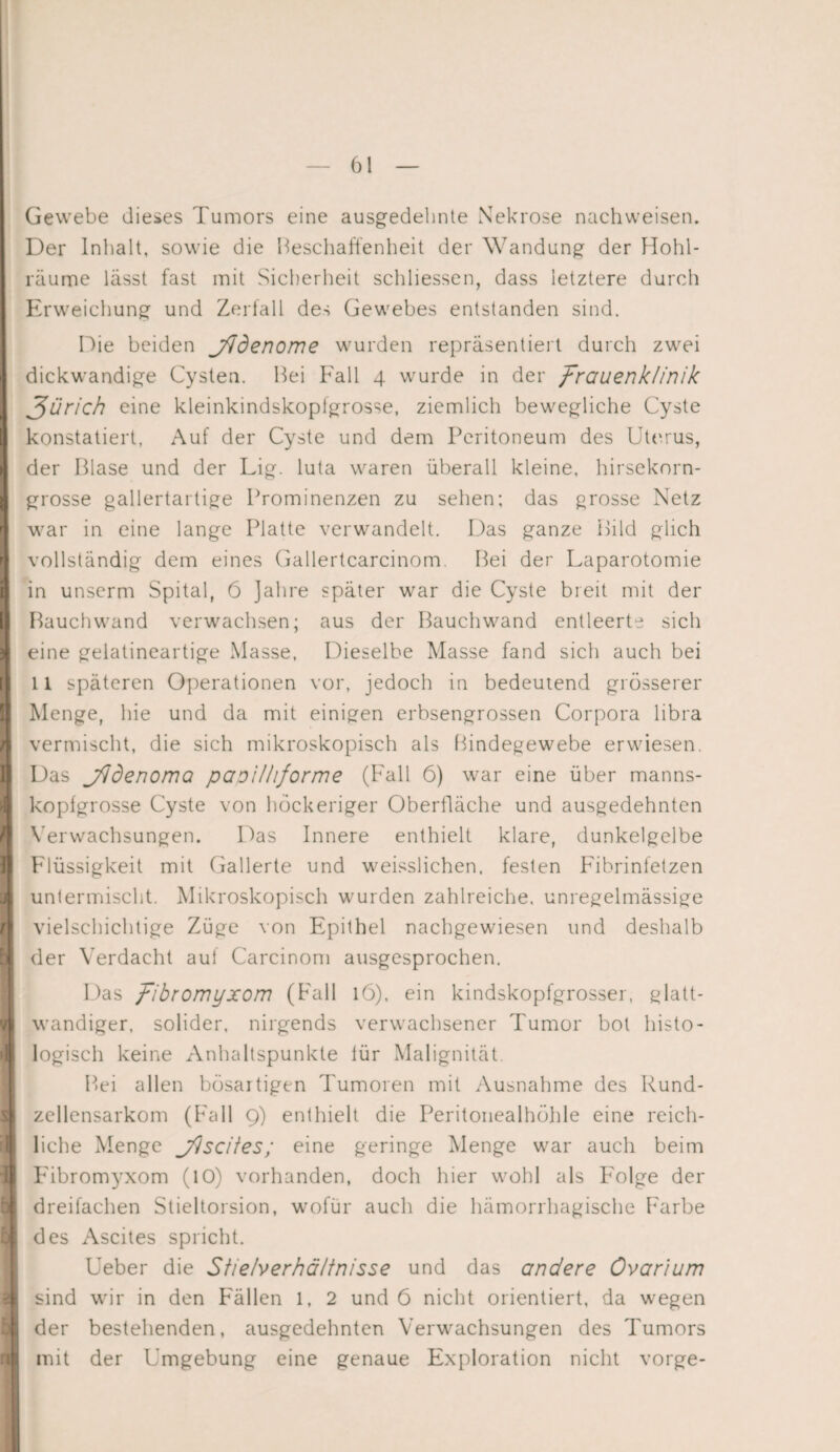 , E 1 I II ; r\ v >1! i i 11 Gewebe dieses Tumors eine ausgedehnte Nekrose nachweisen. Der Inhalt, sowie die Beschaffenheit der Wandung der Hohl¬ räume lässt fast mit Sicherheit schliessen, dass letztere durch Erweichung und Zerfall des Gewebes entstanden sind. Die beiden j/Jdenome wurden repräsentiert durch zwei dickwandige Cysten. Bei Fall 4 wurde in der Frauenklinik Rurich eine kleinkindskopfgrosse, ziemlich bewegliche Cyste konstatiert, Auf der Cyste und dem Peritoneum des Uterus, der Blase und der Lig. luta waren überall kleine, hirsekorn¬ grosse gallertartige Prominenzen zu sehen; das grosse Netz war in eine lange Platte verwandelt. Das ganze Bild glich vollständig dem eines Gallertcarcinom. Bei der Laparotomie in unserm Spital, 6 ]ahre später war die Cyste breit mit der Bauch wand verwachsen; aus der Bauchwand entleerte sich eine gelatineartige Masse, Dieselbe Masse fand sich auch bei 11 späteren Operationen vor, jedoch in bedeutend grösserer Menge, hie und da mit einigen erbsengrossen Corpora libra vermischt, die sich mikroskopisch als Bindegewebe erwiesen. Das jddenoma papil/iforme (Fall 6) war eine über manns¬ kopfgrosse Cyste von höckeriger Oberfläche und ausgedehnten Verwachsungen. Das Innere enthielt klare, dunkelgelbe Flüssigkeit mit Gallerte und weisslichen, festen Fibrinfetzen untermischt. Mikroskopisch wurden zahlreiche, unregelmässige vielschichtige Züge von Epithel nachgewiesen und deshalb der Verdacht aut Carcinom ausgesprochen. Das /ibromyxom (Fall 16), ein kindskopfgrosser, glatt- wandiger, solider, nirgends verwachsener Tumor bot histo¬ logisch keine Anhaltspunkte tür Malignität. Bei allen bösartigen Tumoren mit Ausnahme des Rund¬ zellensarkom (Fall 9) enthielt die Peritonealhöhle eine reich¬ liche Menge j/lscites; eine geringe Menge war auch beim Fibromyxom (10) vorhanden, doch hier wohl als Folge der dreifachen Stieltorsion, wofür auch die hämorrhagische Farbe des Ascites spricht. Ueber die Stie/verhä/tnisse und das andere Ovar'ium sind wir in den Fällen 1, 2 und 6 nicht orientiert, da wegen der bestehenden, ausgedehnten Verwachsungen des Tumors mit der Umgebung eine genaue Exploration nicht vorge-