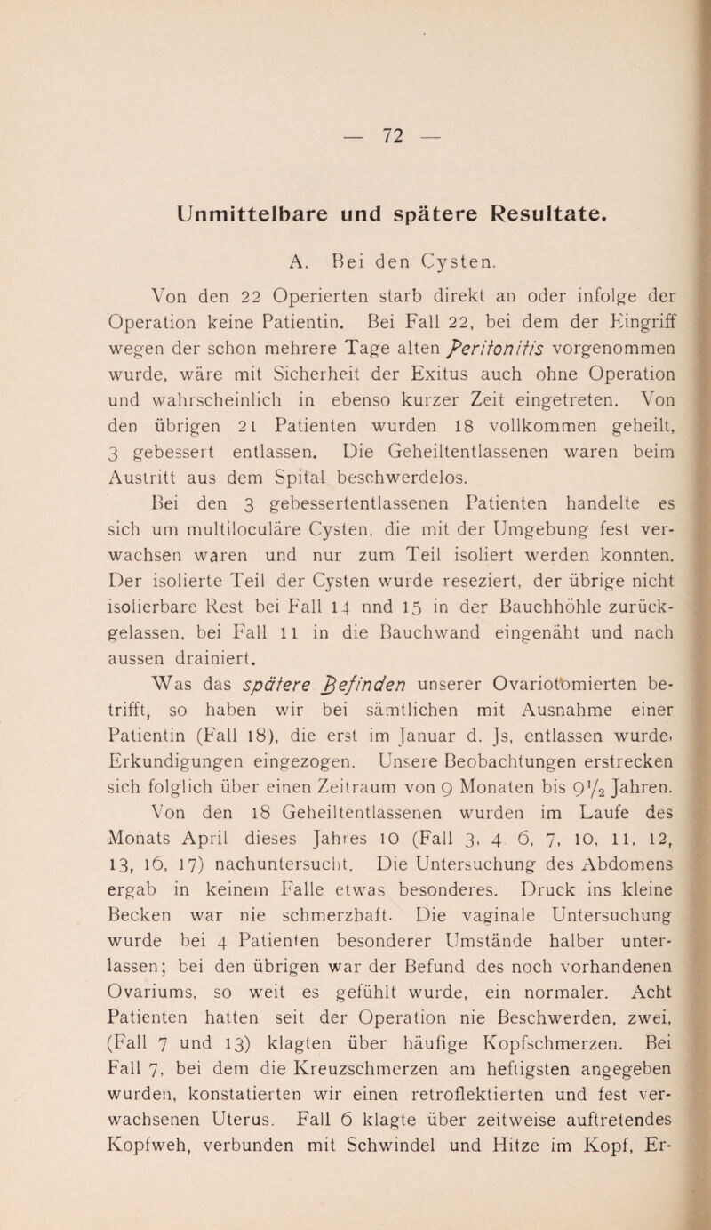 Unmittelbare und spätere Resultate. A. Bei den Cysten. Von den 22 Operierten starb direkt an oder infolge der Operation keine Patientin. Bei Fall 22, bei dem der Pi in griff wegen der schon mehrere Tage alten Peritonitis vorgenommen wurde, wäre mit Sicherheit der Exitus auch ohne Operation und wahrscheinlich in ebenso kurzer Zeit eingetreten. Von den übrigen 2 1 Patienten wurden 18 vollkommen geheilt, 3 gebessert entlassen. Die Geheiltentlassenen waren beim Austritt aus dem Spital beschwerdelos. Bei den 3 gebessertentlassenen Patienten handelte es sich um multiloculäre Cysten, die mit der Umgebung fest ver¬ wachsen waren und nur zum Teil isoliert werden konnten. Der isolierte Teil der Cysten wurde reseziert, der übrige nicht isolierbare Rest bei Fall 14 nnd 15 in der Bauchhöhle zurück¬ gelassen, bei Fall 11 in die Bauchwand eingenäht und nach aussen drainiert. Was das spätere pefinden unserer Ovariotomierten be¬ trifft, so haben wir bei sämtlichen mit Ausnahme einer Patientin (Fall l8), die erst im Januar d. Js, entlassen wurde. Erkundigungen eingezogen. Unsere Beobachtungen erstrecken sich folglich über einen Zeitraum von Q Monaten bis Ol/2 Jahren. Von den l8 Geheiltentlassenen wurden im Laufe des Monats April dieses Jahres 10 (Fall 3, 4 6, 7, 10, 11, 12, 13, 16, 17) nachuntersucht. Die Untersuchung des Abdomens ergab in keinem Falle etwas besonderes. Druck ins kleine Becken war nie schmerzhaft. Die vaginale Untersuchung wurde bei 4 Patienten besonderer Umstände halber unter¬ lassen; bei den übrigen war der Befund des noch vorhandenen Ovariums, so weit es gefühlt wurde, ein normaler. Acht Patienten hatten seit der Operation nie Beschwerden, zwei, (Fall 7 und 13) klagten über häufige Kopfschmerzen. Bei Fall 7, bei dem die Kreuzschmerzen am heftigsten angegeben wurden, konstatierten wir einen retroflektierten und fest ver¬ wachsenen Uterus. Fall 6 klagte über zeitweise auftretendes Kopfweh, verbunden mit Schwindel und Hitze im Kopf, Er-