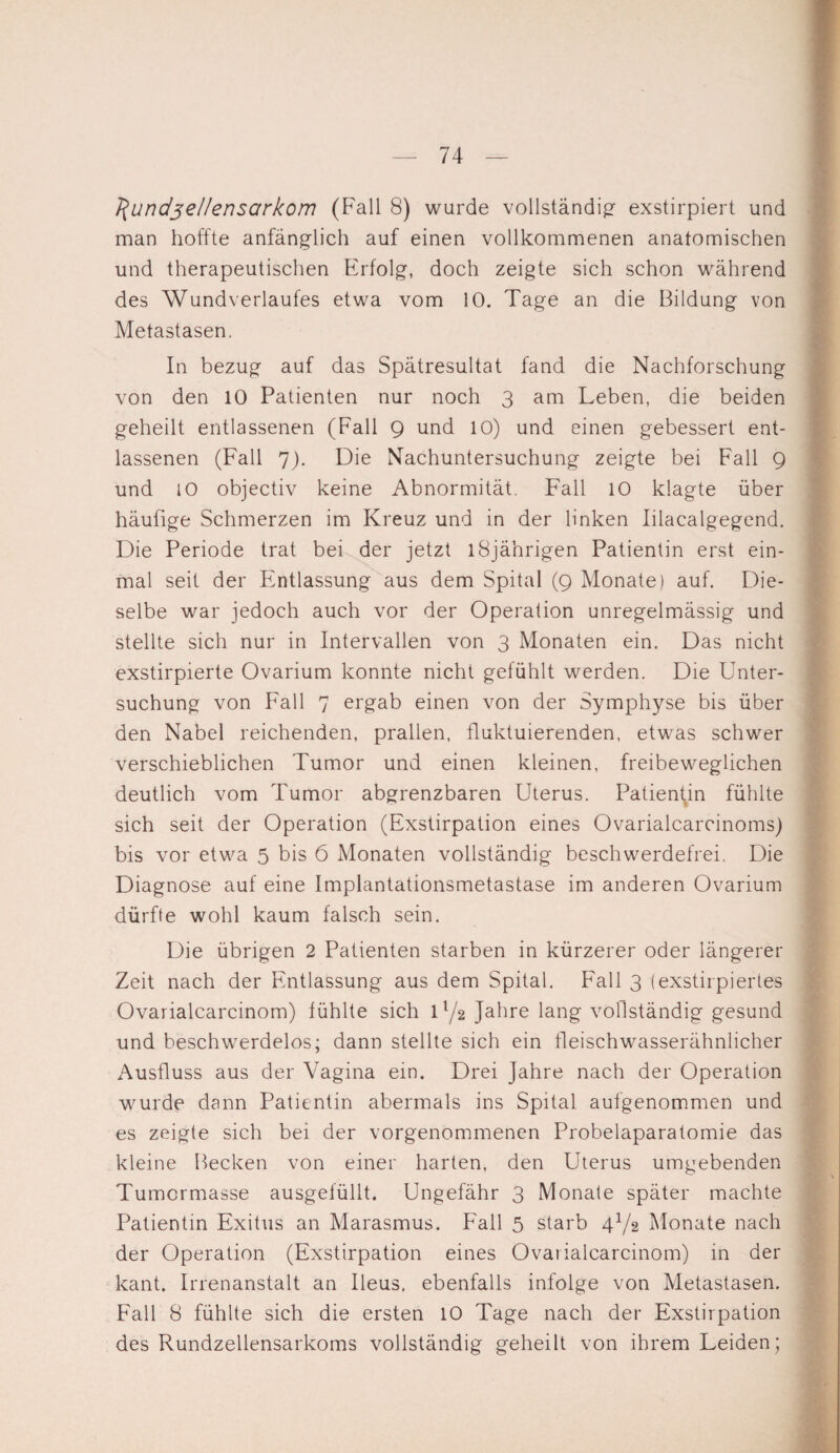 tfunc/je/lensarkom (Fall 8) wurde vollständig exstirpiert und man hoffte anfänglich auf einen vollkommenen anatomischen und therapeutischen Erfolg, doch zeigte sich schon während des Wund Verlaufes etwa vom 10. Tage an die Bildung von Metastasen. In bezug auf das Spätresultat fand die Nachforschung von den 10 Patienten nur noch 3 am Leben, die beiden geheilt entlassenen (Fall 9 und 10) und einen gebessert ent¬ lassenen (Fall 7). Die Nachuntersuchung zeigte bei Fall Q und 10 objectiv keine Abnormität. Fall 10 klagte über häufige Schmerzen im Kreuz und in der linken Iilacalgegend. Die Periode trat bei der jetzt 18jährigen Patientin erst ein¬ mal seit der Entlassung aus dem Spital (9 Monate) auf. Die¬ selbe war jedoch auch vor der Operation unregelmässig und stellte sich nur in Intervallen von 3 Monaten ein. Das nicht exstirpierte Ovarium konnte nicht gefühlt werden. Die Unter¬ suchung von Fall 7 ergab einen von der Symphyse bis über den Nabel reichenden, prallen, fluktuierenden, etwas schwer verschieblichen Tumor und einen kleinen, freibeweglichen deutlich vom Tumor abgrenzbaren Uterus. Patientin fühlte sich seit der Operation (Exstirpation eines Ovarialcarcinoms) bis vor etwa 5 bis 6 Monaten vollständig beschwerdefrei. Die Diagnose auf eine Implantationsmetastase im anderen Ovarium dürfte wohl kaum falsch sein. Die übrigen 2 Patienten starben in kürzerer oder längerer Zeit nach der Entlassung aus dem Spital. Fall 3 (exstirpiertes Ovarialcarcinom) fühlte sich U/2 Jahre lang vollständig gesund und beschwerdelos; dann stellte sich ein fleischwasserähnlicher Ausfluss aus der Vagina ein. Drei Jahre nach der Operation wurde dann Patientin abermals ins Spital aufgenommen und es zeigte sich bei der vorgenommenen Probelaparatomie das kleine Becken von einer harten, den Uterus umgebenden Tumcrmasse ausgefüllt. Ungefähr 3 Monate später machte Patientin Exitus an Marasmus. Fall 5 starb 4Y2 Monate nach der Operation (Exstirpation eines Ovarialcarcinom) in der kant. Irrenanstalt an Ileus, ebenfalls infolge von Metastasen. Fall 8 fühlte sich die ersten 10 Tage nach der Exstirpation des Rundzellensarkoms vollständig geheilt von ihrem Leiden;