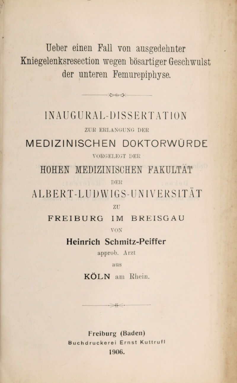 Ueber einen Fall von ausgedehnter Kniegelenksresection wegen bösartiger Geschwulst der unteren Femurepiphyse. IN AU GUR AL-DISSERTATION ZUE ERLANGUNG DER MEDIZINISCHEN DOKTORWÜRDE VORGEREGT DER HOHEN MEDIZINISCHEN FAKULTÄT DER ALBER T- L U1) W1GS-UN l V E R S1T Ä1' zu FREIBURG IM BREISGAU VON Heinrich Schmitz-Peiffer approb. Arzt aus KÖLN am Rhein. * Freiburg (Baden) B u c h d r u c k e r e i Ernst Kuttrufl 1906.