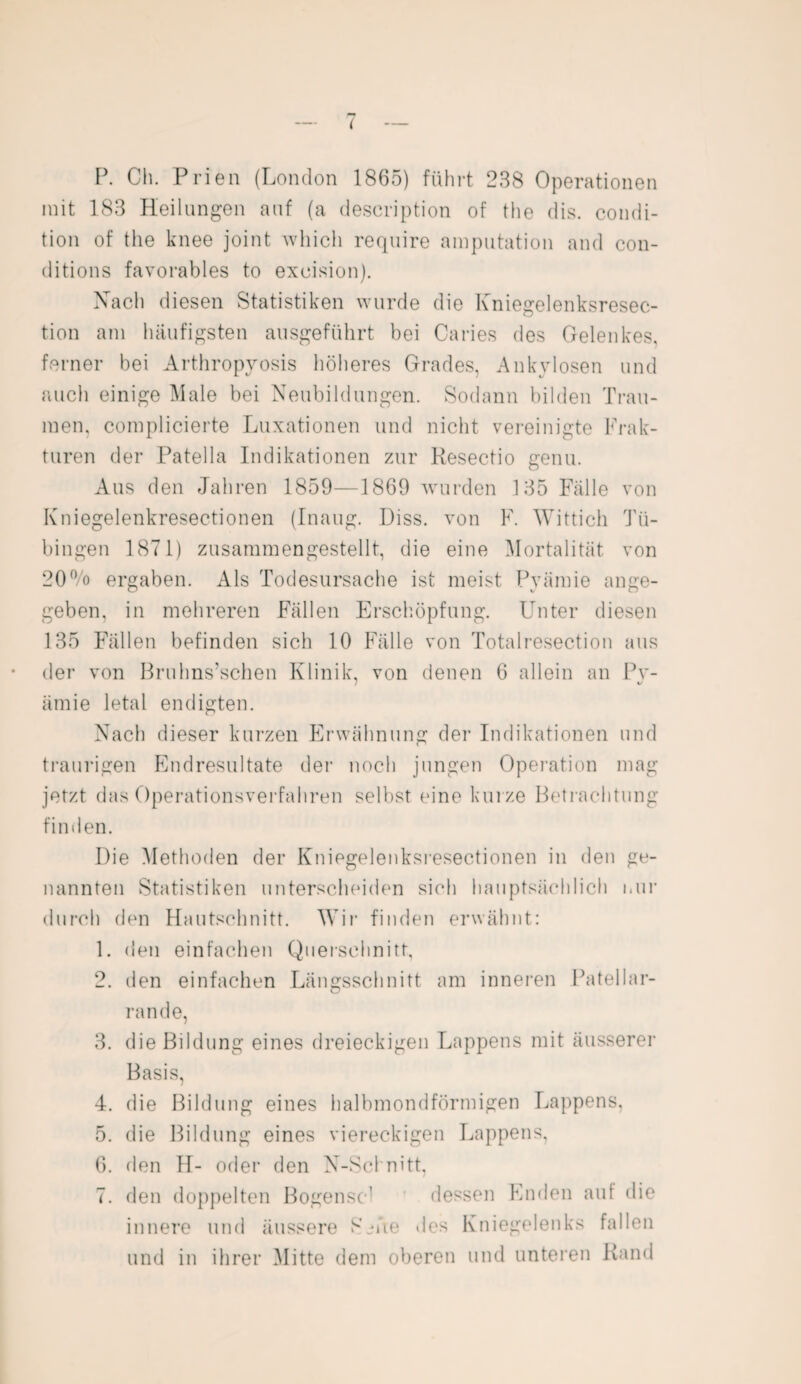 ( P. Cli. Prien (London 1865) führt 288 Operationen mit 183 Heilungen auf (a description of the dis. condi¬ tion of the knee joint whicli require amputation and con- ditions favorables to excision). Nach diesen Statistiken wurde die Kniegelenksresec- tion am häufigsten ausgeführt bei Ca ries des Gelenkes, ferner bei Arthropyosis höheres Grades, Ankylosen und auch einige Male bei Neubildungen. Sodann bilden Trau¬ men. complicierte Luxationen und nicht vereinigte Frak¬ turen der Patella Indikationen zur Resectio genu. Aus den Jahren 1859—1869 wurden 135 Fälle von Kniegelenkresectionen (Inaug. Hiss, von F. Wittich Tü¬ bingen 1871) zusammengestellt, die eine Mortalität von 20% ergaben. Als Todesursache ist meist Pyämie ange¬ geben, in mehreren Fällen Erschöpfung. Unter diesen 135 Fällen befinden sich 10 Fälle von Totalresection aus der von Bruhns’schen Klinik, von denen 6 allein an Pv- ämie letal endigten. Nach dieser kurzen Erwähnung der Indikationen und traurigen Endresultate der noch jungen Operation mag jetzt das Operationsverfahren selbst eine kurze Betrachtung finden. Die Methoden der Kniegelenksresectionen in den ge¬ nannten Statistiken unterscheiden sich hauptsächlich nur durch den Hautschnitt. Wir finden erwähnt: 1. den einfachen Querschnitt, 2. den einfachen Längsschnitt am inneren Patellar- rande, 3. die Bildung eines dreieckigen Lappens mit äusserer Basis, 4. die Bildung eines halbmondförmigen Lappens, 5. die Bildung eines viereckigen Lappens, 6. den H- oder den N-Schnitt, 7. den doppelten Bogensc1 dessen Enden auf die innere und äussere Seite des Kniegelenks fallen und in ihrer Mitte dem oberen und unteren Rand