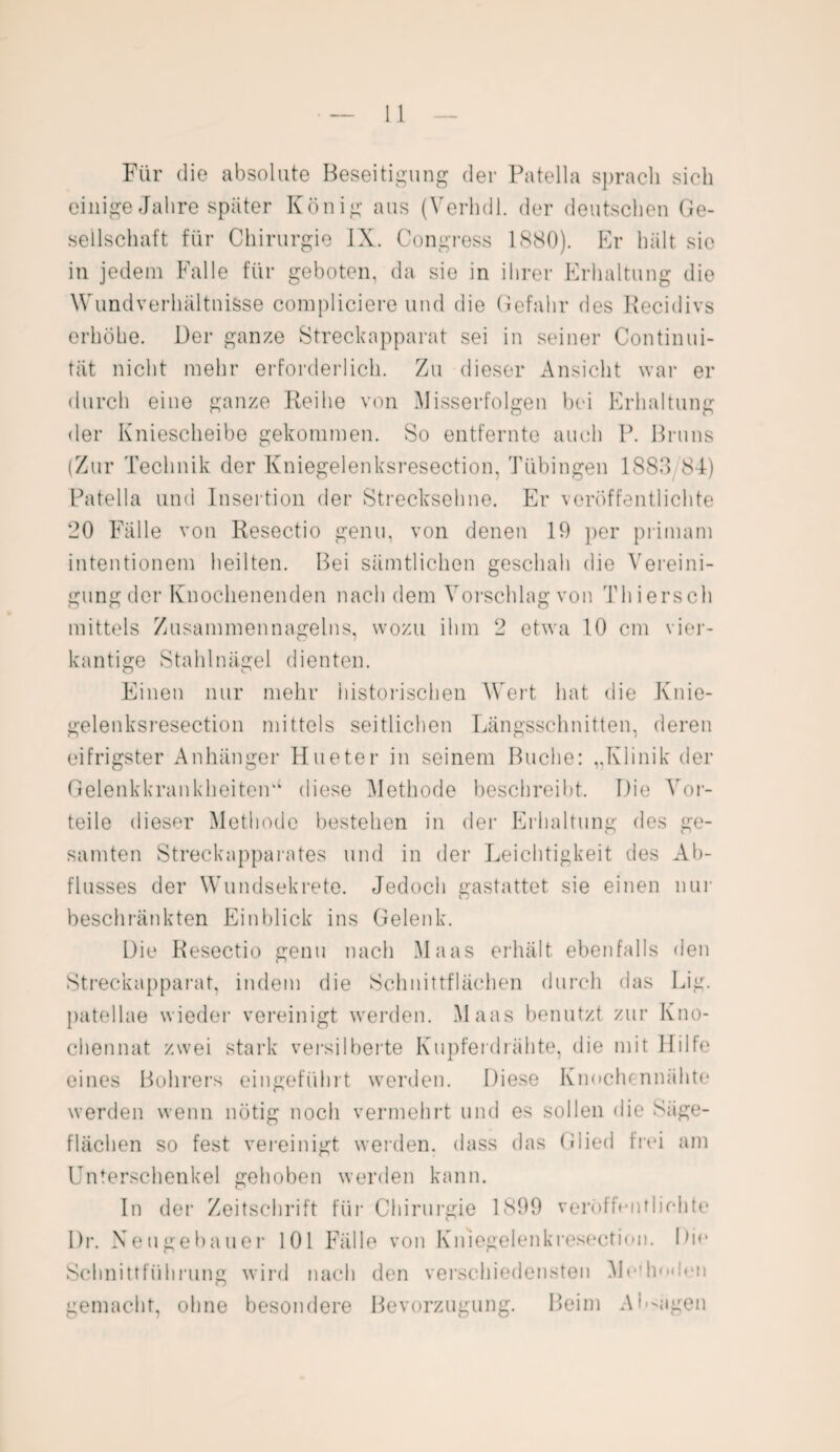 Für die absolute Beseitigung der Patella sprach sich einige Jahre später König aus (Verhdl. der deutschen Ge¬ sellschaft für Chirurgie IX. Congress 1880). Er hält sie in jedem Falle für geboten, da sie in ihrer Erhaltung die Wundverhältnisse compliciere und die Gefahr des Recidivs erhöhe. Der ganze Streckapparat sei in seiner Continui- tät nicht mehr erforderlich. Zu dieser Ansicht war er durch eine ganze Reihe von Misserfolgen bei Erhaltung der Kniescheibe gekommen. So entfernte auch P. Bruns (Zur Technik der Kniegelenksresection, Tübingen 1883 84) Patella und Insertion der Strecksehne. Er veröffentlichte 20 Fälle von Resectio genu, von denen 19 per primam intentionem heilten. Bei sämtlichen geschah die Vereini¬ gung der Knochenenden nach dem Vorschlag von Thiersch mittels Zusammennagelns, wozu ihm 2 etwa 10 cm vier¬ kantige Stahlnägel dienten. Einen nur mehr historischen Wert hat die Knie¬ gelenksresection mittels seitlichen Längsschnitten, deren eifrigster Anhänger Hueter in seinem Buche: „Klinik der Gelenkkran kheiteiU diese Methode beschreibt. Die Vor¬ teile dieser Methode bestehen in der Erhaltung des ge¬ samten Streckapparates und in der Leichtigkeit des Ab¬ flusses der Wundsekrete. Jedoch gastattet sie einen nur beschränkten Einblick ins Gelenk. Die Resectio genu nach Maas erhält ebenfalls den Streckapparat, indem die Schnittflächen durch das Lig. patellae wieder vereinigt werden. Maas benutzt zur Kno- chennat zwei stark versilberte Kupferdrähte, die mit Hilfe eines Bohrers eingeführt werden. Diese Knochennähte werden wenn nötig noch vermehrt und es sollen die Säge¬ flächen so fest vereinigt werden, dass das Glied frei am Unterschenkel gehoben werden kann. In der Zeitschrift für Chirurgie 1899 veröffentlichte I)r. Neugebauer 101 Fälle von Kniegelenkresection. Die Schnittführung wird nach den verschiedensten Me!linden gemacht, ohne besondere Bevorzugung. Beim Anlagen