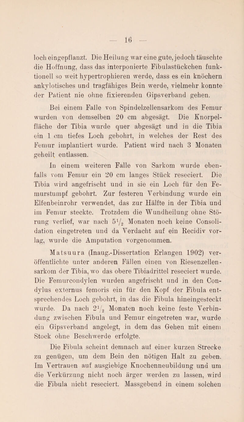 loch eingepflanzt. Die Heilung war eine gute, jedoch täuschte die Hoffnung, dass das interponierte Fibulastückchen funk¬ tionell so weit hypertrophieren werde, dass es ein knöchern ankylotisches und tragfähiges Bein werde, vielmehr konnte der Patient nie ohne fixierenden Gipsverband gehen. Bei einem Falle von Spindelzeliensarkom des Femur wurden von demselben 20 cm abgesägt. Die Knorpel¬ fläche der Tibia wurde quer abgesägt und in die Tibia ein 1 cm tiefes Loch gebohrt, in welches der Rest des Femur implantiert wurde. Patient wird nach 3 Monaten geheilt entlassen. In einem weiteren Falle von Sarkom wurde eben¬ falls vom Femur ein 20 cm langes Stück reseciert. Die Tibia wird angefrischt und in sie ein Loch für den Fe¬ murstumpf gebohrt. Zur festeren Verbindung wurde ein Elfenbeinrohr verwendet, das zur Hälfte in der Tibia und im Femur steckte. Trotzdem die Wundheilung ohne Stö¬ rung verlief, wrar nach 5V2 Monaten noch keine Consoli- dation eingetreten und da Verdacht auf ein Recidiv vor¬ lag, wurde die Amputation vorgenommen. Matsuura (Inaug.-Dissertation Erlangen 1902) ver¬ öffentlichte unter anderen Fällen einen von Riesenzellen- sarkom der Tibia, wo das obere Tibiadrittel reseciert wurde. Die Femurcondylen wurden angefrischt und in den Con- dylus externus femoris ein für den Kopf der Fibula ent¬ sprechendes Loch gebohrt, in das die Fibula hineingesteckt wurde. Da nach 21/2 Monaten noch keine feste Verbin¬ dung zwischen Fibula und Femur eingetreten war, wurde ein Gipsverband angelegt, in dem das Gehen mit einem Stock ohne Beschwerde erfolgte. Die Fibula scheint demnach auf einer kurzen Strecke zu genügen, um dem Bein den nötigen Halt zu geben. Im Vertrauen auf ausgiebige Knochenneubildung und um die Verkürzung nicht noch ärger werden zu lassen, wird die Fibula nicht reseciert. Massgebend in einem solchen