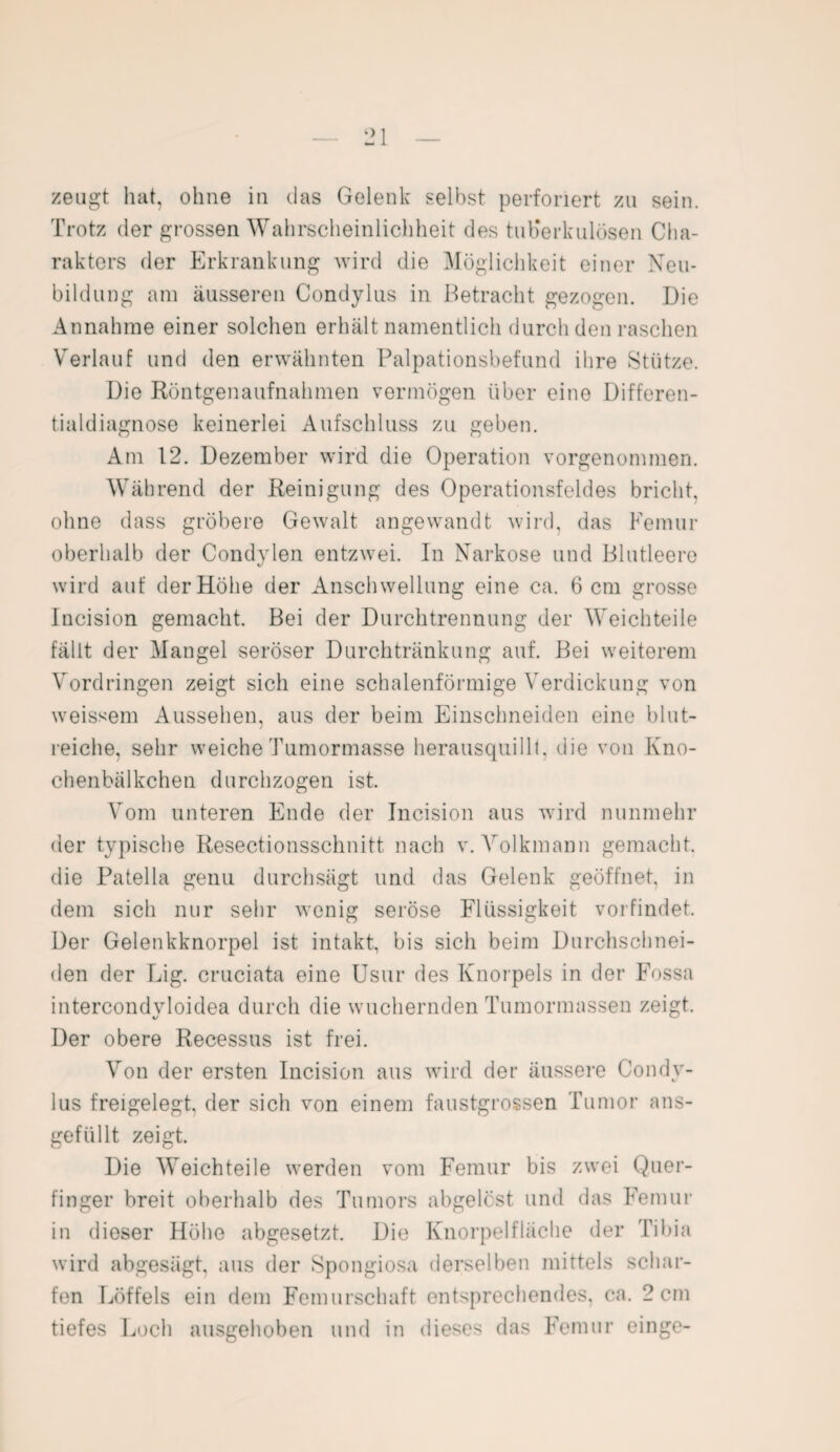 zeugt hat, ohne in das Gelenk selbst perforiert zu sein. Trotz der grossen Wahrscheinlichheit des tuberkulösen Cha¬ rakters der Erkrankung wird die Möglichkeit einer Neu¬ bildung am äusseren Condylus in Betracht gezogen. Die Annahme einer solchen erhält namentlich durch den raschen Verlauf und den erwähnten Palpationsbefund ihre Stütze. Die Röntgenaufnahmen vermögen über eine Differen¬ tialdiagnose keinerlei Aufschluss zu geben. Am 12. Dezember wird die Operation vorgenommen. Während der Reinigung des Operationsfeldes bricht, ohne dass gröbere Gewalt angewandt wird, das Femur oberhalb der Condvien entzwei. In Narkose und Blutleere wird auf der Höhe der Anschwellung eine ca. 6 cm grosse Incision gemacht. Bei der Durchtrennung der Weichteile fällt der Mangel seröser Durchtränkung auf. Bei weiterem Vordringen zeigt sich eine schalenförmige Verdickung von weissem Aussehen, aus der beim Einschneiden eine blut¬ reiche, sehr weiche Tumormasse herausquillt, die von Kno- chenbälkchen durchzogen ist. Vom unteren Ende der Incision aus wird nunmehr der typische Resectionsschnitt nach v. Volkmann gemacht die Patella genu durch sägt und das Gelenk geöffnet, in dem sich nur sehr wenig seröse Flüssigkeit vorfindet. Der Gelenkknorpel ist intakt, bis sich beim Durchschnei¬ den der Lig. cruciata eine Usur des Knorpels in der Fossa intercondyloidea durch die wuchernden Tumormassen zeigt. Der obere Recessus ist frei. Von der ersten Incision aus wird der äussere Condy¬ lus freigelegt, der sich von einem faustgrossen Tumor ans¬ gefüllt zeigt. Die Weichteile werden vom Femur bis zwei Quer¬ finger breit oberhalb des Tumors abgelöst und das Femur in dieser Höhe abgesetzt. Die Knorpelfläche der Tibia wird abgesägt, aus der Spongiosa derselben mittels schar¬ fen Löffels ein dem Femurschaft entsprechendes, ca. 2 cm tiefes Loch ausgehoben und in dieses das Femur einge-