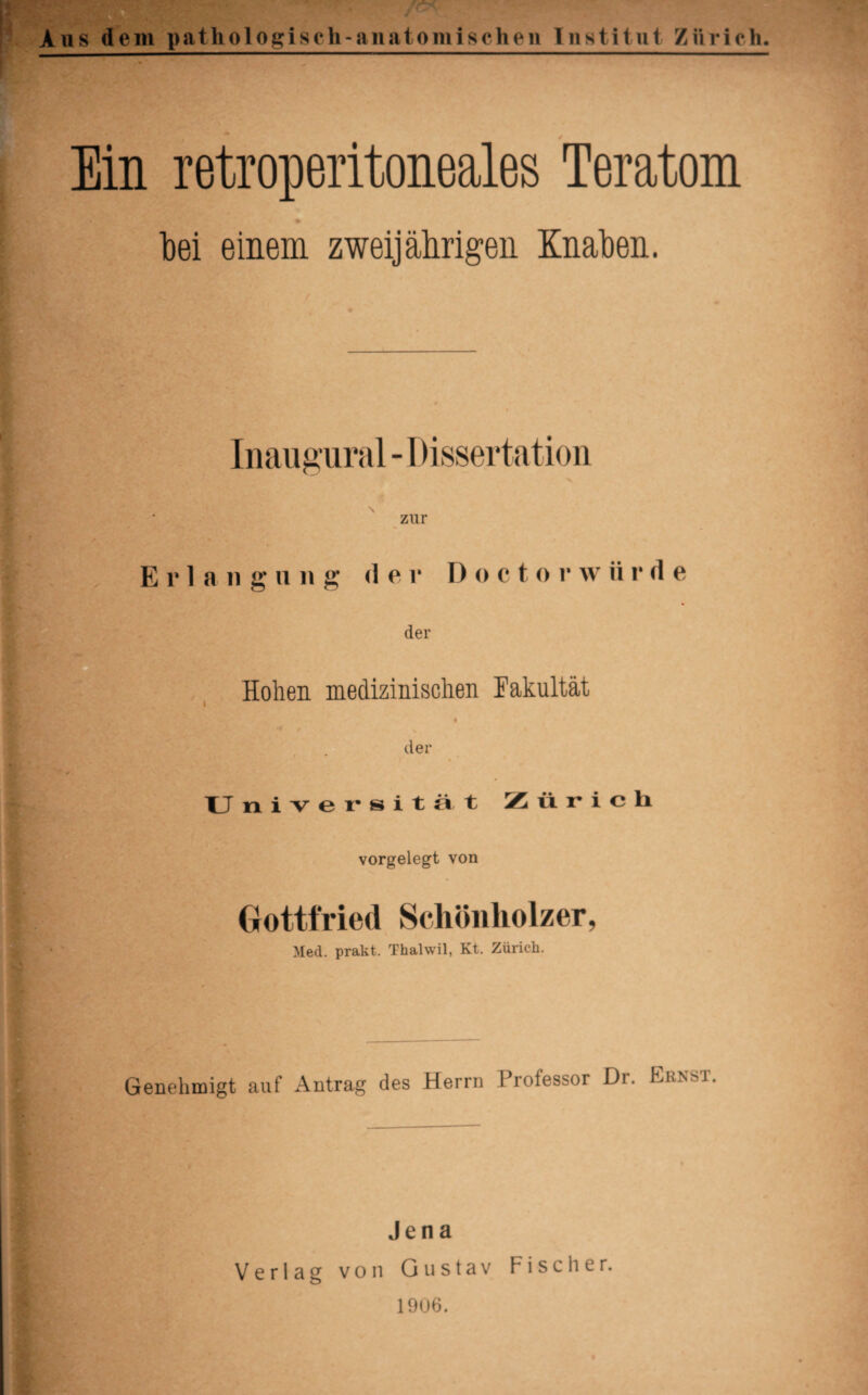 Ein retroperitoneales Teratom % bei einem zweijährigen Knaben. Inaugural - Dissertation zur Erlang u n g der I) o c t o r w ii r d e der Hohen medizinischen Fakultät der Universität Zürich vorgelegt von Gottfried Schönholzer, Med. prakt. Thalwil, Kt. Zürich. Genehmigt auf Antrag des Herrn Professor Dr. Ernst. Jena Verlag von Gustav Fischer. 1906.