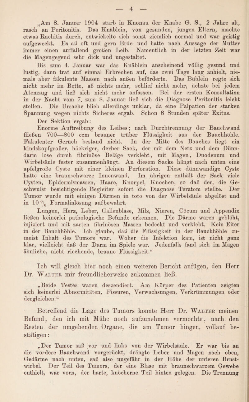 „Am 8. Januar 1904 starb in Knonau der Knabe G. S., 2 Jahre alt, rasch an Peritonitis. Das Knäblein, von gesunden, jungen Eltern, machte etwas Rachitis durch, entwickelte sich sonst ziemlich normal und war geistig aufgeweckt. Es aß oft und gern Erde und hatte nach Aussage der Mutter immer einen auffallend großen Leib. Namentlich in der letzten Zeit war die Magengegend sehr dick und ungestaltet. Bis zum 4. Januar war das Knäblein anscheinend völlig gesund und lustig, dann trat auf einmal Erbrechen auf, das zwei Tage lang anhielt, nie¬ mals aber fäkulente Massen nach außen beförderte. Das Büblein regte sich nicht mehr im Bette, aß nichts mehr, schlief nicht mehr, ächzte bei jedem Atemzug und ließ sich nicht mehr anfassen. Bei der ersten Konsultation in der Nacht vom 7. zum 8. Januar ließ sich die Diagnose Peritonitis leicht stellen. Die Ursache blieb allerdings unklar, da eine Palpation der starken Spannung wegen nichts Sicheres ergab. Schon 8 Stunden später Exitus. Der Sektion ergab: Enorme Auftreibung des Leibes; nach Durchtrennung der Bauchwand fließen 700—800 ccm brauner trüber Flüssigkeit aus der Bauchhöhle. Fäkulenter Geruch bestand nicht. In der Mitte des Bauches liegt ein kindskopfgroßer, höckriger, derber Sack, der mit dem Netz und dem Dünn¬ darm lose durch fibrinöse Beläge verklebt, mit Magen, Duodenum und Wirbelsäule fester zusammenhängt. An diesem Sacke hängt nach unten eine apfelgroße Cyste mit einer kleinen Perforation. Diese dünnwandige Cyste hatte eine braunschwarze Innenwand. Im übrigen enthält der Sack viele Cysten, Epidermismassen, Haare, Knorpel, Knochen, so daß der, die Ge¬ schwulst besichtigende Begleiter sofort die Diagnose Teratom stellte. Der Tumor wurde mit einigen Därmen in toto von der Wirbelsäule abgelöst und in 10 °/0 Eormalinlösung auf bewahrt. Lungen, Herz, Leber, Gallenblase, Milz, Nieren, Cöcum und Appendix ließen keinerlei pathologische Befunde erkennen. Die Därme waren gebläht, injiziert und mit zarten fibrinösen Massen bedeckt und verklebt. Kein Eiter in der Bauchhöhle. Ich glaube, daß die Flüssigkeit in der Bauchhöhle zu¬ meist Inhalt des Tumors war. Woher die Infektion kam, ist nicht ganz klar, vielleicht daß der Darm im Spiele war. Jedenfalls fand sich im Magen ähnliche, nicht riechende, braune Flüssigkeit.“ Ich will gleich hier noch einen weiteren Bericht anfügen, den Herr Dr. Walter mir freundlicherweise zukommen ließ. „Beide Testes waren deszendiert. Am Körper des Patienten zeigten sich keinerlei Abnormitäten, Fissuren, Verwachsungen, Verkrümmungen oder dergleichen.“ Betreffend die Lage des Tumors konnte Herr Dr. Walter meinen Befund, den ich mit Mühe noch aufzunehmen vermochte, nach den Resten der umgebenden Organe, die am Tumor hingen, vollauf be¬ stätigen : „Der Tumor saß vor und links von der Wirbelsäule. Er war bis an die vordere Bauchwand vorgerückt, drängte Leber und Magen nach oben, Gedärme nach unten, saß also ungefähr in der Höhe der unteren Brust¬ wirbel. Der Teil des Tumors, der eine Blase mit braunschwarzem Gewebe enthielt, war vorn, der harte, knöcherne Teil hinten gelegen. Die Trennung