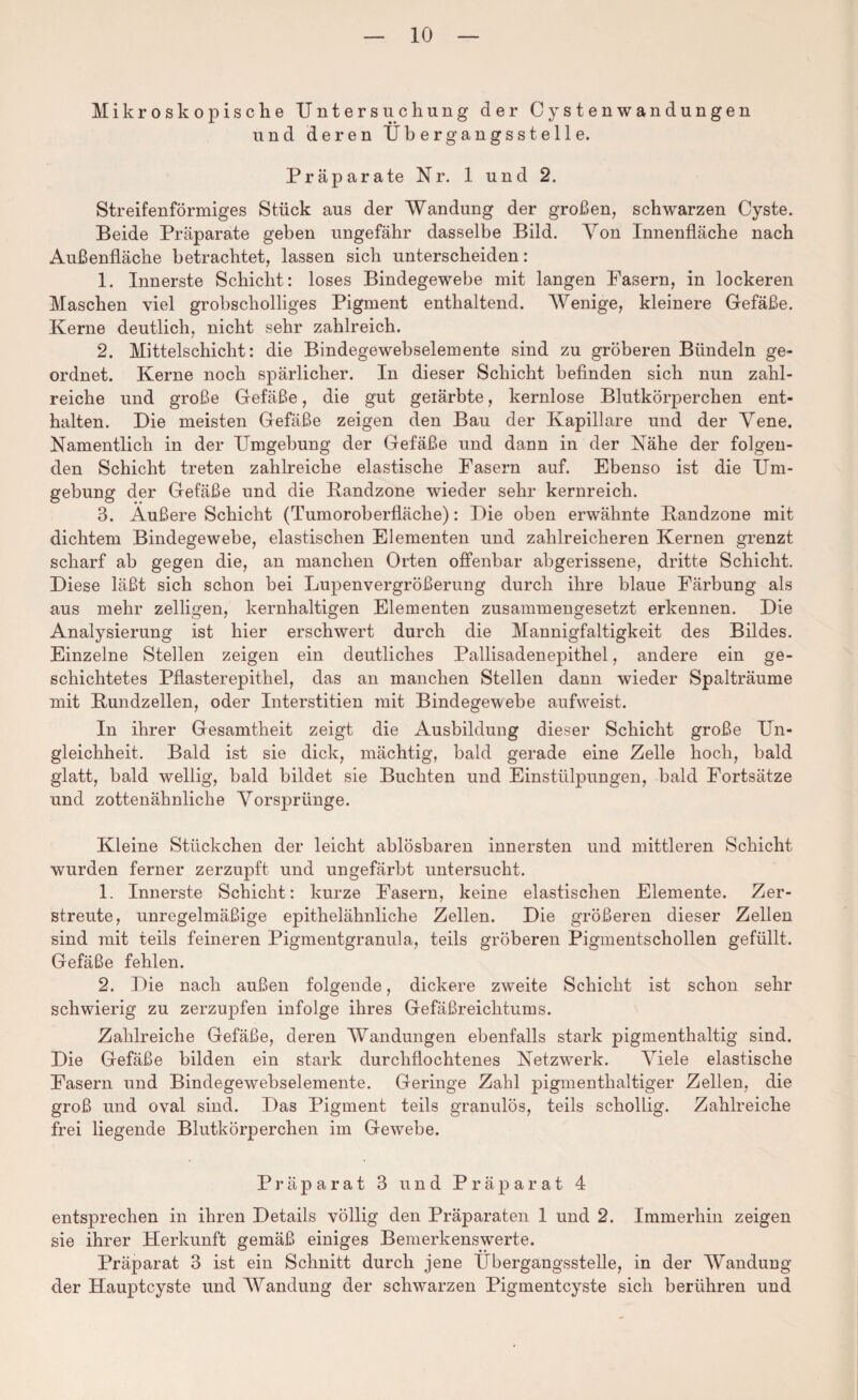 Mikroskopische Untersuchung der Cystenwandungen und deren Übergangsstelle. Präparate Nr. 1 und 2. Streifenförmiges Stück aus der Wandung der großen, schwarzen Cyste. Beide Präparate geben ungefähr dasselbe Bild. Yon Innenfläche nach Außenfläche betrachtet, lassen sich unterscheiden: 1. Innerste Schicht: loses Bindegewebe mit langen Fasern, in lockeren Maschen viel grobscholliges Pigment enthaltend. Wenige, kleinere Gefäße. Kerne deutlich, nicht sehr zahlreich. 2. Mittelschicht: die Bindegewebselemente sind zu gröberen Bündeln ge¬ ordnet. Kerne noch spärlicher. In dieser Schicht befinden sich nun zahl¬ reiche und große Gefäße, die gut geiärbte, kernlose Blutkörperchen ent¬ halten. Die meisten Gefäße zeigen den Bau der Kapillare und der Yene. Namentlich in der Umgebung der Gefäße und dann in der Nähe der folgen¬ den Schicht treten zahlreiche elastische Fasern auf. Ebenso ist die Um¬ gebung der Gefäße und die Randzone wieder sehr kernreich. 3. Außere Schicht (Tumoroberfläche): Die oben erwähnte Randzone mit dichtem Bindegewebe, elastischen Elementen und zahlreicheren Kernen grenzt scharf ab gegen die, an manchen Orten offenbar abgerissene, dritte Schicht. Diese läßt sich schon bei Lupenvergrößerung durch ihre blaue Färbung als aus mehr zelligen, kernhaltigen Elementen zusammengesetzt erkennen. Die Analysierung ist hier erschwert durch die Mannigfaltigkeit des Bildes. Einzelne Stellen zeigen ein deutliches Pallisadenepithel, andere ein ge¬ schichtetes Pflasterepithel, das an manchen Stellen dann wieder Spalträume mit Rundzellen, oder Interstitien mit Bindegewebe aufweist. In ihrer Gesamtheit zeigt die Ausbildung dieser Schicht große Un¬ gleichheit. Bald ist sie dick, mächtig, bald gerade eine Zelle hoch, bald glatt, bald wellig, bald bildet sie Buchten und Einstülpungen, bald Fortsätze und zottenähnliche Yorsprtinge. Kleine Stückchen der leicht ablösbaren innersten und mittleren Schicht wurden ferner zerzupft und ungefärbt untersucht. 1. Innerste Schicht: kurze Fasern, keine elastischen Elemente. Zer¬ streute, unregelmäßige epithelähnliche Zellen. Die größeren dieser Zellen sind mit teils feineren Pigmentgranula, teils gröberen Pigmentschollen gefüllt. Gefäße fehlen. 2. Die nach außen folgende, dickere zweite Schicht ist schon sehr schwierig zu zerzupfen infolge ihres Gefäßreichtums. Zahlreiche Gefäße, deren Wandungen ebenfalls stark pigmenthaltig sind. Die Gefäße bilden ein stark durchflochtenes Netzwerk. Yiele elastische Fasern und Bindegewebselemente. Geringe Zahl pigmenthaltiger Zellen, die groß und oval sind. Das Pigment teils granulös, teils schollig. Zahlreiche frei liegende Blutkörperchen im Gewebe. Präparat 3 und Präparat 4 entsprechen in ihren Details völlig den Präparaten 1 und 2. Immerhin zeigen sie ihrer Herkunft gemäß einiges Bemerkenswerte. Präparat 3 ist ein Schnitt durch jene Übergangsstelle, in der Wandung der Hauptcyste und Wandung der schwarzen Pigmentcyste sich berühren und