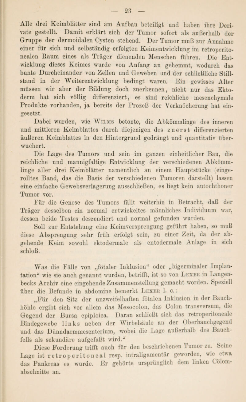 Alle drei Keimblätter sind am Aufbau beteiligt und haben ihre Deri¬ vate gestellt. Damit erklärt sich der Tumor sofort als außerhalb der Gruppe der dermoidalen Cysten stehend. Der Tumor muß zur Annahme einer für sich und selbständig erfolgten Keimentwicklung im retroperito- nealen Raum eines als Träger dienenden Menschen führen. Die Ent¬ wicklung dieses Keimes wurde von Anfang an gehemmt, wodurch das bunte Durcheinander von Zellen und Geweben und der schließliche Still¬ stand in der Weiterentwicklung bedingt waren. Ein gewisses Alter müssen wir aber der Bildung doch zuerkennen, nicht nur das Ekto¬ derm hat sich völlig differenziert, es sind reichliche mesenchymale Produkte vorhanden, ja bereits der Prozeß der Verknöcherung hat ein¬ gesetzt. Dabei wurden, wie Wilms betonte, die Abkömmlinge des inneren und mittleren Keimblattes durch diejenigen des zuerst differenzierten äußeren Keimblattes in den Hintergrund gedrängt und quantitativ über¬ wuchert. Die Lage des Tumors und sein im ganzen einheitlicher Bau, die reichliche und mannigfaltige Entwicklung der verschiedenen Abkömm¬ linge aller drei Keimblätter namentlich an einem Hauptstücke (einge¬ rolltes Band, das die Basis der verschiedenen Tumoren darstellt) lassen eine einfache Gewebsverlagerung ausschließen, es liegt kein autochthoner Tumor vor. Für die Genese des Tumors fällt weiterhin in Betracht, daß der Träger desselben ein normal entwickeltes männliches Individuum war, dessen beide Testes deszendiert und normal gefunden wurden. Soll zur Entstehung eine Keimversprengung geführt haben, so muß diese Absprengung sehr früh erfolgt sein, zu einer Zeit, da der ab¬ gehende Keim sowohl ektodermale als entodermale Anlage in sich schloß. Was die Fälle von „fötaler Inklusion oder „bigerminaler Implan¬ tation“ wie sie auch genannt wurden, betrifft, ist so von Lexer in Langen- becks Archiv eine eingehende Zusammenstellung gemacht worden. Speziell über die Befunde in abdomine bemerkt Lexer 1. c.: „Für den Sitz der unzweifelhaften fötalen Inklusion in der Bauch¬ höhle ergibt sich vor allem das Mesocolon, das Colon transversum, die Gegend der Bursa epiploica. Daran schließt sich das retroperitoneale Bindegewebe links neben der Wirbelsäule an der Oberbauchgegend und das Dünndarmmesenterium, wobei die Lage außerhalb des Bauch¬ fells als sekundäre aufgefaßt wird.“ Diese Forderung trifft auch für den beschriebenen Iumor zu. Seine Lage ist retroperitoneal resp. intraligamentär geworden, wie etwa das Pankreas es wurde. Er gehörte ursprünglich dem linken ( ölom- abschnitte an.