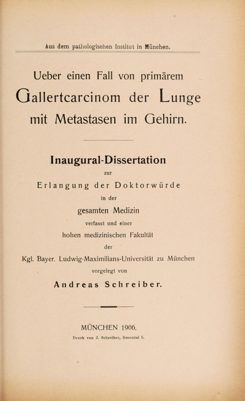 Ueber einen Fall von primärem Qallertcarcinom der Lunge mit Metastasen im Gehirn. Inaugural-Dissertation zur Erlangung der Doktorwürde in der gesamten Medizin verfasst und einer hohen medizinischen Fakultät der Kgl. Bayer. Ludwig-Maximilians-Universität zu München , vorgelegt von Andreas Schreiber. MÜNCHEN 1906.