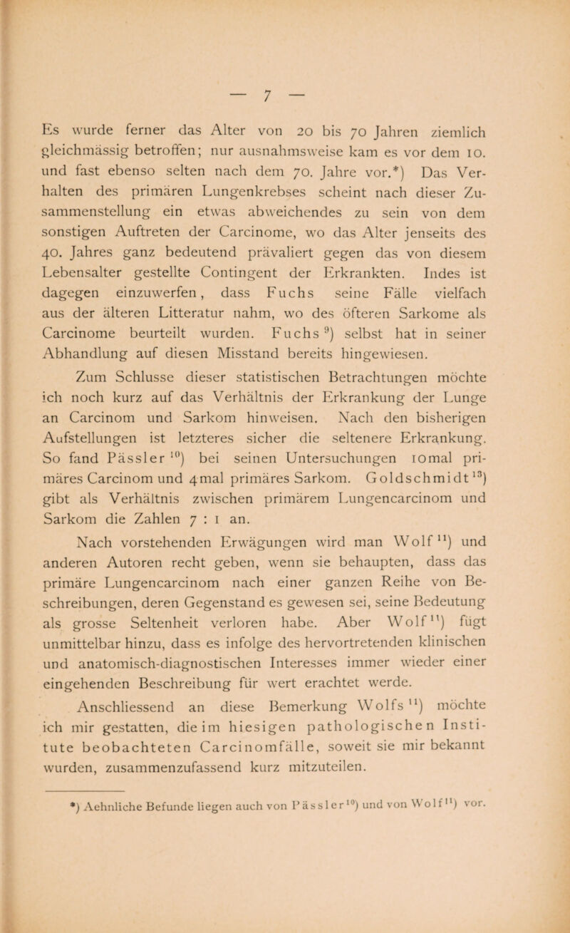 Es wurde ferner das Alter von 20 bis 70 Jahren ziemlich gleichmässig betroffen; nur ausnahmsweise kam es vor dem 10. und fast ebenso selten nach dem 70. Jahre vor.*) Das Ver¬ halten des primären Lungenkrebses scheint nach dieser Zu¬ sammenstellung ein etwas abweichendes zu sein von dem sonstigen Auftreten der Carcinome, wo das Alter jenseits des 40. Jahres ganz bedeutend prävaliert gegen das von diesem Lebensalter gestellte Contingent der Erkrankten. Indes ist dagegen einzuwerfen, dass Fuchs seine Fälle vielfach aus der älteren Litteratur nahm, wo des öfteren Sarkome als Carcinome beurteilt wurden. Fuchs9) selbst hat in seiner Abhandlung auf diesen Misstand bereits hingewiesen. Zum Schlüsse dieser statistischen Betrachtungen möchte ich noch kurz auf das Verhältnis der Erkrankung der Lunge an Carcinom und Sarkom hinweisen. Nach den bisherigen Aufstellungen ist letzteres sicher die seltenere Erkrankung. So fand Pässler l0) bei seinen Untersuchungen iomal pri¬ märes Carcinom und 4mal primäres Sarkom. Goldschmidt13) gibt als Verhältnis zwischen primärem Lungencarcinom und Sarkom die Zahlen 7 : 1 an. Nach vorstehenden Erwägungen wird man Wolf11) und anderen Autoren recht geben, wenn sie behaupten, dass das primäre Lungencarcinom nach einer ganzen Reihe von Be¬ schreibungen, deren Gegenstand es gewesen sei, seine Bedeutung als grosse Seltenheit verloren habe. Aber Wolf11) fügt unmittelbar hinzu, dass es infolge des hervortretenden klinischen und anatomisch-diagnostischen Interesses immer wieder einer eingehenden Beschreibung für wert erachtet werde. Anschliessend an diese Bemerkung Wolfs11) möchte ich mir gestatten, die im hiesigen pathologischen Insti¬ tute beobachteten Carcinomfälle, soweit sie mir bekannt wurden, zusammenzufassend kurz mitzuteilen. *) Aehnliche Befunde liegen auch von Pässler10) und von Wolf11) vor.