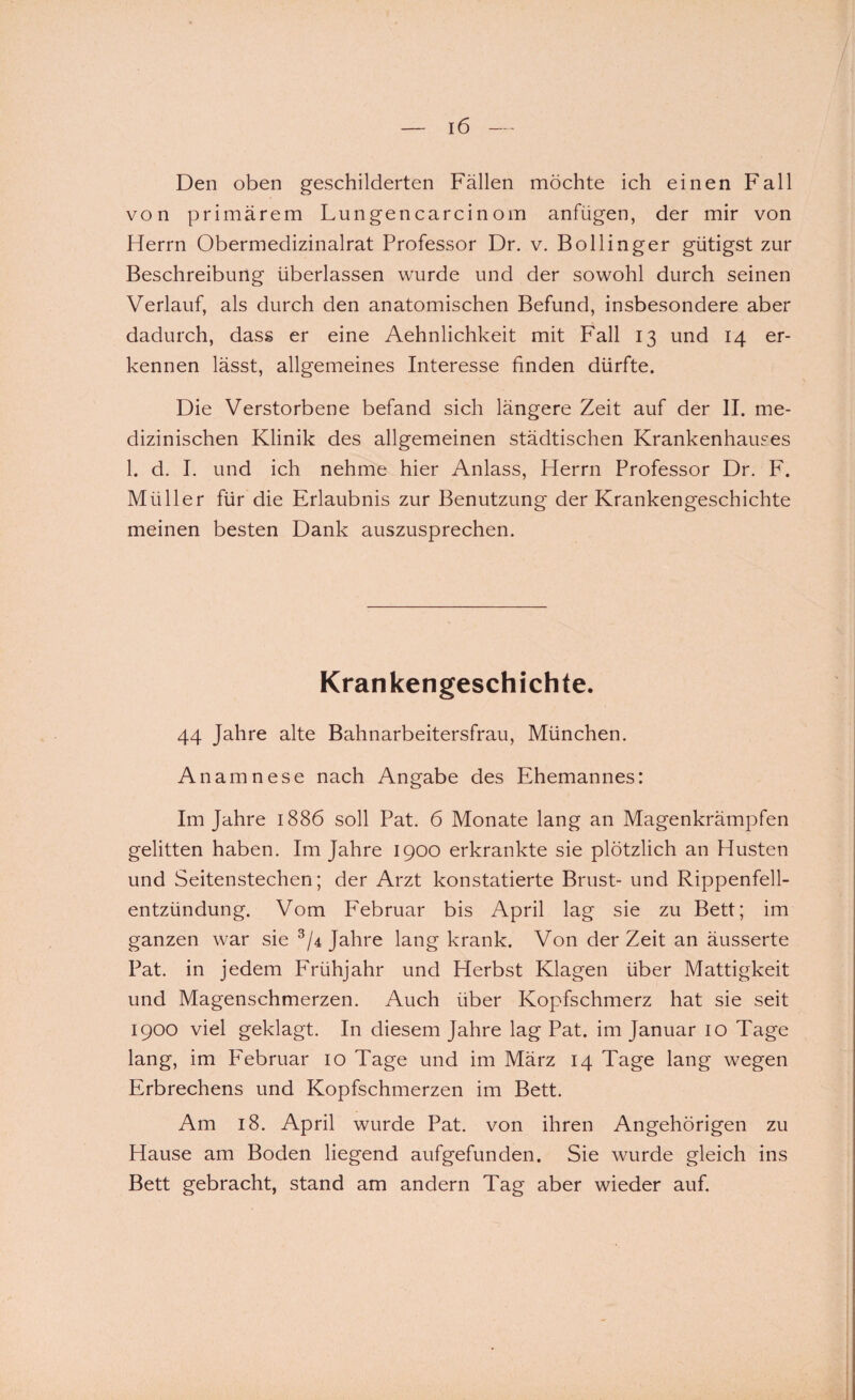 Den oben geschilderten Fällen möchte ich einen Fall von primärem Lungencarcinom anfügen, der mir von Herrn Obermedizinalrat Professor Dr. v. Bollinger gütigst zur Beschreibung überlassen wurde und der sowohl durch seinen Verlauf, als durch den anatomischen Befund, insbesondere aber dadurch, dass er eine Aehnlichkeit mit Fall 13 und 14 er¬ kennen lässt, allgemeines Interesse finden dürfte. Die Verstorbene befand sich längere Zeit auf der II. me¬ dizinischen Klinik des allgemeinen städtischen Krankenhauses 1. d. I. und ich nehme hier Anlass, Herrn Professor Dr. F. Müller für die Erlaubnis zur Benutzung der Krankengeschichte meinen besten Dank auszusprechen. Krankengeschichte. 44 Jahre alte Bahnarbeitersfrau, München. Anamnese nach Angabe des Ehemannes: Im Jahre 1886 soll Pat. 6 Monate lang an Magenkrämpfen gelitten haben. Im Jahre 1900 erkrankte sie plötzlich an Husten und Seitenstechen; der Arzt konstatierte Brust- und Rippenfell¬ entzündung. Vom Februar bis April lag sie zu Bett; im ganzen war sie 3/4 Jahre lang krank. Von derZeit an äusserte Pat. in jedem Frühjahr und Herbst Klagen über Mattigkeit und Magenschmerzen. Auch über Kopfschmerz hat sie seit 1900 viel geklagt. In diesem Jahre lag Pat. im Januar 10 Tage lang, im P'ebruar 10 Tage und im März 14 Tage lang wegen Erbrechens und Kopfschmerzen im Bett. Am 18. April wurde Pat. von ihren Angehörigen zu Hause am Boden liegend aufgefunden. Sie wurde gleich ins Bett gebracht, stand am andern Tag aber wieder auf.