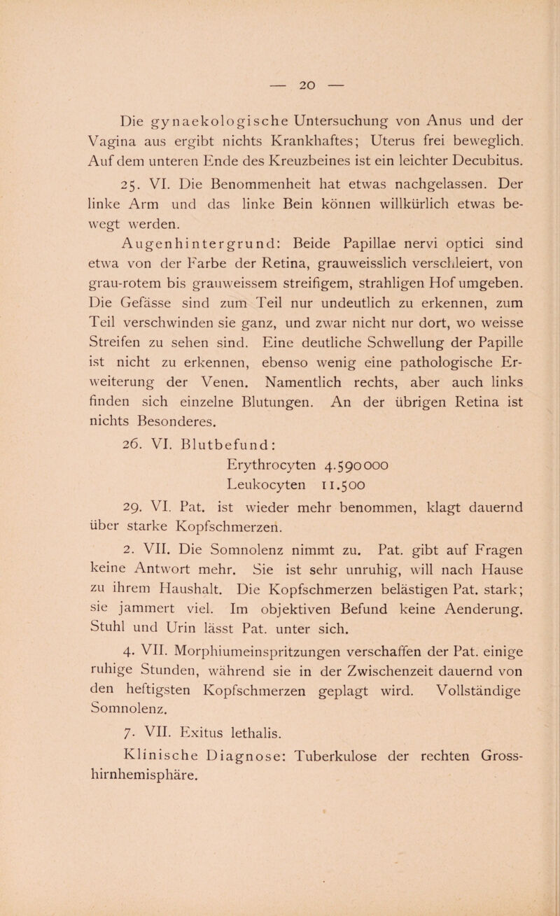 Die gynaekologische Untersuchung von Anus und der Vagina aus ergibt nichts Krankhaftes; Uterus frei beweglich. Auf dem unteren Ende des Kreuzbeines ist ein leichter Decubitus. 25. VI. Die Benommenheit hat etwas nachgelassen. Der linke Arm und das linke Bein können willkürlich etwas be¬ wegt werden. Augenhintergrund: Beide Papillae nervi optici sind etwa von der Farbe der Retina, grauweisslich verschleiert, von grau-rotem bis grauweissem streifigem, strahligen Hof umgeben. Die Gefässe sind zum Teil nur undeutlich zu erkennen, zum Teil verschwinden sie ganz, und zwar nicht nur dort, wo weisse Streifen zu sehen sind. Eine deutliche Schwellung der Papille ist nicht zu erkennen, ebenso wenig eine pathologische Er¬ weiterung der Venen. Namentlich rechts, aber auch links finden sich einzelne Blutungen. An der übrigen Retina ist nichts Besonderes. 26. VI. Blutbefund: Erythrocyten 4.590000 Leukocyten 11.500 29. VI. Pat. ist wieder mehr benommen, klagt dauernd über starke Kopfschmerzen. 2. VII. Die Somnolenz nimmt zu. Pat. gibt auf Fragen keine Antwort mehr. Sie ist sehr unruhig, will nach Hause zu ihrem Haushalt. Die Kopfschmerzen belästigen Pat. stark; sie jammert viel. Im objektiven Befund keine Aenderung. Stuhl und Urin lässt Pat. unter sich. 4. VII. Morphiumeinspritzungen verschaffen der Pat. einige ruhige Stunden, während sie in der Zwischenzeit dauernd von den heftigsten Kopfschmerzen geplagt wird. Vollständige Somnolenz. 7. VII. Exitus lethalis. Klinische Diagnose: Tuberkulose der rechten Gross¬ hirnhemisphäre.