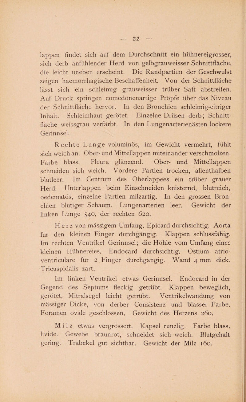 lappen findet sich auf dem Durchschnitt ein hühnereigrosser, sich derb anfühlender Herd von gelbgrauweisser Schnittfläche, die leicht uneben erscheint. Die Randpartien der Geschwulst zeigen haemorrhagische Beschaffenheit. Von der Schnittfläche lässt sich ein schleimig grauweisser trüber Saft abstreifen. Auf Druck springen comedonenartige Pröpfe über das Niveau der Schnittfläche hervor. In den Bronchien schleimig-eitriger Inhalt. Schleimhaut gerötet. Einzelne Drüsen derb; Schnitt¬ fläche weissgrau verfärbt. In den Lungenarterienästen lockere Gerinnsel. Rechte Lunge voluminös, im Gewicht vermehrt, fühlt sich weich an. Ober- und Mittellappen miteinander verschmolzen. Farbe blass. Pleura glänzend. Ober- und Mittellappen schneiden sich weich. Vordere Partien trocken, allenthalben blutleer. Im Centrum des Oberlappees ein trüber grauer Herd. Unterlappen beim Einschneiden knisternd, blutreich, oedematös, einzelne Partien milzartig. In den grossen Bron¬ chien blutiger Schaum. Lungenarterien leer. Gewicht der linken Lunge 540, der rechten 620. Herz von mässigem Umfang. Epicard durchsichtig. Aorta für den kleinen Finger durchgängig. Klappen schlussfähig. Im rechten Ventrikel Gerinnsel; die Höhle vom Umfang eines kleinen Hühnereies. Endocard durchsichtig. Ostium atrio- ventriculare für 2 P'inger durchgängig. Wand 4 mm dick. Tricuspidalis zart. Im linken Ventrikel etwas Gerinnsel. Endocard in der Gegend des Septums fleckig getrübt. Klappen beweglich, gerötet, Mitralsegel leicht getrübt. Ventrikelwandung von mässiger Dicke, von derber Consistenz und blasser Farbe. Foramen ovale geschlossen. Gewicht des Herzens 260. Milz etwas vergrössert. Kapsel runzlig. Farbe blass, livide. Gewebe braunrot, schneidet sich weich. Blutgehalt gering. Trabekel gut sichtbar. Gewicht der Milz 160.