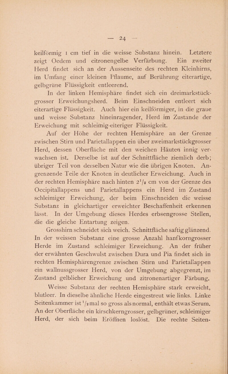 keilförmig i cm tief in die weisse Substanz hinein. Letztere zeigt Oedem und citronengelbe Verfärbung. Ein zweiter Herd findet sich an der Aussenseite des rechten Kleinhirns, im Umfang einer kleinen Pflaume, auf Berührung eiterartige, gelbgrüne Flüssigkeit entleerend. In der linken Hemisphäre findet sich ein dreimarkstück¬ grosser Erweichungsherd. Beim Einschneiden entleert sich eiterartige Flüssigkeit. Auch hier ein keilförmiger, in die graue und weisse Substanz hineinragender, Herd im Zustande der Erweichung mit schleimig-eiteriger Flüssigkeit. Auf der Höhe der rechten Hemisphäre an der Grenze zwischen Stirn und Parietallappen ein über zweimarkstückgrosser Herd, dessen Oberfläche mit den weichen Häuten innig ver¬ wachsen ist. Derselbe ist auf der Schnittfläche ziemlich derb; übriger Teil von derselben Natur wie die übrigen Knoten. An¬ grenzende Teile der Knoten in deutlicher Erweichung. Auch in der rechten Hemisphäre nach hinten 2lj% cm von der Grenze des Occipitallappens und Parietallappens ein Herd im Zustand schleimiger Erweichung, der beim Einschneiden die weisse Substanz in gleichartiger erweichter Beschaffenheit erkennen lässt. In der Umgebung dieses Herdes erbsengrosse Stellen, die die gleiche Entartung zeigen. Grosshirn schneidet sich weich. Schnittfläche saftig glänzend. In der weissen Substanz eine grosse Anzahl hanfkorngrosser Herde im Zustand schleimiger Erweichung. An der früher der erwähnten Geschwulst zwischen Dura und Pia findet sich in rechten Hemisphärengrenze zwischen Stirn und Parietallappen ein wallnussgrosser Herd, von der Umgebung abgegrenzt, im Zustand gelblicher Erweichung und zitronenartiger Färbung. Weisse Substanz der rechten Hemisphäre stark erweicht, blutleer. In dieselbe ähnliche Herde eingestreut wie links. Linke Seitenkammer ist ’/amal so gross als normal, enthält etwas Serum. An der Oberfläche ein kirschkerngrosser, gelbgrüner, schleimiger Herd, der sich beim Eröffnen loslöst. Die rechte Seiten-