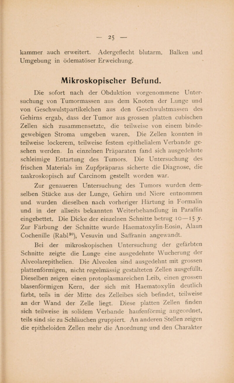 kammer auch erweitert. Adergeflecht blutarm. Balken und Umgebung in ödematöser Erweichung. Mikroskopischer Befund. Die sofort nach der Obduktion vorgenommene Unter¬ suchung von Tumormassen aus dem Knoten der Lunge und von Geschwulstpartikelchen aus den Geschwulstmassen des Gehirns ergab, dass der Tumor aus grossen platten cubischen Zellen sich zusammensetzte, die teilweise von einem binde¬ gewebigen Stroma umgeben waren. Die Zellen konnten in teilweise lockerem, teilweise festem epithelialem Verbände ge¬ sehen werden. In einzelnen Präparaten fand sich ausgedehnte schleimige Entartung des Tumors. Die Untersuchung des frischen Materials im Zupfpräparas sicherte die Diagnose, die makroskopisch auf Carcinom gestellt worden war. Zur genaueren Untersuchung des Tumors wurden dem¬ selben Stücke aus der Lunge, Gehirn und Niere entnommen und wurden dieselben nach vorheriger Härtung in Formalin und in der allseits bekannten Weiterbehandlung in Paraffin eingebettet. Die Dicke der einzelnen Schnitte betrug IG—15 y- Zur Färbung der Schnitte wurde Haematoxylin-Eosin, Alaun Cochenille (Rabl20), Vesuvin und Safiranin angewandt. Bei der mikroskopischen Untersuchung der gefärbten Schnitte zeigte die Lunge eine ausgedehnte Wucherung der Alveolarepithelien. Die Alveolen sind ausgedehnt mit grossen plattenförmigen, nicht regelmässig gestalteten Zellen ausgefüllt. Dieselben zeigen einen protoplasmareichen Leib, einen grossen blasenförmigen Kern, der sich mit Haematoxylin deutlich färbt, teils in der Mitte des Zelleibes sich befindet, teilweise an der Wand der Zelle liegt. Diese platten Zellen finden sich teilweise in solidem Verbände haufenförmig angeordnet, teils sind sie zu Schläuchen gruppiert. An anderen Stellen zeigen die epitheloiden Zellen mehr die Anordnung und den Charakter