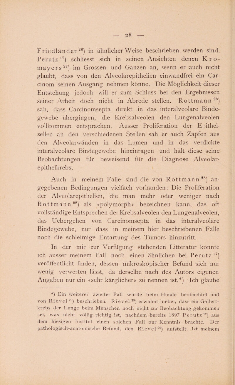 Friedländer26) in ähnlicherWeise beschrieben werden sind. Perutz 17) schliesst sich in seinen Ansichten denen Kro- mayers27) im Grossen und Ganzen an, wenn er auch nicht glaubt, dass von den Alveolarepithelien einwandfrei ein Car- cinom seinen Ausgang nehmen könne. Die Möglichkeit dieser Entstehung jedoch will er zum Schluss bei den Ergebnissen seiner Arbeit doch nicht in Abrede stellen. Rottmann28) sah, dass Carcinomsepta direkt in das interalveoläre Binde¬ gewebe übergingen, die Krebsalveolen den Lungenalveolen vollkommen entsprachen. Ausser Proliferation der Epithel¬ zellen an den verschiedenen Stellen sah er auch Zapfen aus den Alveolarwänden in das Lumen und in das verdickte interalveoläre Bindegewebe hineinragen und hält diese seine Beobachtungen für beweisend für die Diagnose Alveolar¬ epithelkrebs. Auch in meinem Falle sind die von Rottmann *8) an¬ gegebenen Bedingungen vielfach vorhanden: Die Proliferation der Alveolarepithelien, die man mehr oder weniger nach Rottmann28) als «polymorph» bezeichnen kann, das oft vollständige Entsprechen der Krebsalveolen den Lungenalveolen, das Uebergehen von Carcinomsepta in das interalveoläre Bindegewebe, nur dass in meinem hier beschriebenen Falle noch die schleimige Entartung des Tumors hinzutritt. In der mir zur Verfügung stehenden Litteratur konnte ich ausser meinem Fall noch einen ähnlichen bei Perutz 17) veröffentlicht finden, dessen mikroskopischer Befund sich nur wenig verwerten lässt, da derselbe nach des Autors eigenen Angaben nur ein «sehr kärglicher» zu nennen ist.*) Ich glaube *) Ein weiterer zweiter Fall wurde beim Hunde beobachtet und von Rievel29) beschrieben. Rievel29) erwähnt hiebei, dass ein Gallert¬ krebs der Lunge beim Menschen noch nicht zur Beobachtung gekommen sei, was nicht völlig richtig ist, nachdem bereits 1897 Perutz17) aus dem hiesigen Institut einen solchen Fall zur Kenntnis brachte. Der pathologisch-anatomische Befund, den Rievel29) aufstellt, ist meinem