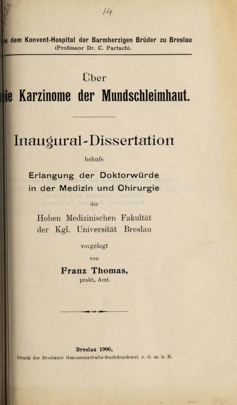 dem Konvent-Hospital der Barmherzigen Brüder zu Breslau (Professor Dr. C. Partsch). ♦ * Uber e Karzinome der Mundschleimhaut. Inaugural-Dissertation behufs Erlangung der Doktorwürde in der Medizin und Chirurgie der Hohen Medizinischen Fakultät der Kgl. Universität Breslau voigelegt von Franz Thomas, prakt, Arzt. -— i > > 11- Breslau 1906. Druck der Breslauer Genossenschafts-Buchdruckerei, e. G. m. b. H.