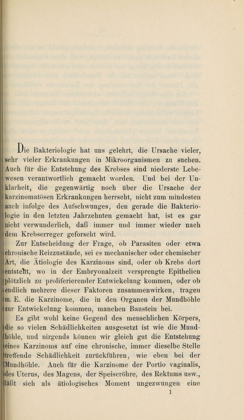 Die Bakteriologie hat uns gelehrt, die Ursache vieler, sehr vieler Erkrankungen in Mikroorganismen zu suchen. Auch für die Entstehung des Krebses sind niederste Lebe¬ wesen verantwortlich gemacht worden. Und bei der Un¬ klarheit, die gegenwärtig noch über die Ursache der karzinomatösen Erkrankungen herrscht, nicht zum mindesten auch infolge des Aufschwunges, den gerade die Bakterio¬ logie in den letzten Jahrzehnten gemacht hat, ist es gar nicht verwunderlich, daß immer und immer wieder nach dem Krebserreger geforscht wird. Zur Entscheidung der Frage, ob Parasiten oder etwa chronische Reizzustände, sei es mechanischer oder chemischer Art, die Ätiologie des Karzinoms sind, oder ob Krebs dort entstellt, wo in der Embryonalzeit versprengte Epithelien plötzlich zu proliferierender Entwickelung kommen, oder ob endlich mehrere dieser Faktoren Zusammenwirken, tragen m. E. die Karzinome, die in den Organen der Mundhöhle zur Entwickelung kommen, manchen Baustein bei. Es gibt wohl keine Gegend des menschlichen Körpers, die so vielen Schädlichkeiten ausgesetzt ist wie die Mund¬ höhle, und nirgends können wir gleich gut die Entstehung eines Karzinoms auf eine chronische, immer dieselbe Stelle treffende Schädlichkeit zurückführen, wie eben bei der Mundhöhle. Auch für die Karzinome der Portio vaginalis, des Uterus, des Magens, der Speiseröhre, des Rektums usw., läßt sich als ätiologisches Moment ungezwungen eine