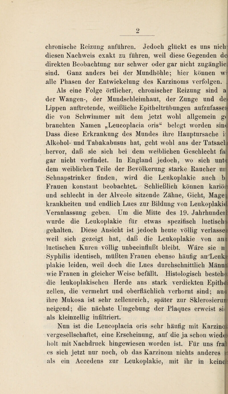 chronische Reizung anführen. Jedoch glückt es uns nich; diesen Nachweis exakt zu führen, weil diese Gegenden de» direkten Beobachtung nur schwer oder gar nicht zugänglicl sind. Ganz anders bei der Mundhöhle; hier können wi; alle Phasen der Entwickelung des Karzinoms verfolgen. Als eine Folge örtlicher, chronischer Reizung sind a der Wangen-, der Mundschleimhaut, der Zunge und dej Lippen auftretende, weißliche Epitheltrübungen aufzufasseu die von Schwimmer mit dem jetzt wohl allgemein g< brauchten Namen „Leucoplacia oris“ belegt worden sind Dass diese Erkrankung des Mundes ihre Hauptursache ij Alkohol- und Tabakabusus hat, geht wohl aus der TatsacL hervor, daß sie sich bei dem weiblichen Geschlecht fa gar nicht vorfindet. In England jedoch, wo sich untJ dem weiblichen Teile der Bevölkerung starke Raucher unj Schnapstrinker finden, wird die Leukoplakie auch b Frauen konstant beobachtete Schließlich können kariöi:* und schlecht in der Alveole sitzende Zähne, Gicht, Mage krankheiten und endlich Lues zur Bildung von Leukoplakie 1 Veranlassung geben. Um die Mitte des 19. Jahrhundeil wurde die Leukoplakie für etwas spezifisch luetisch) gehalten. Diese Ansicht ist jedoch heute völlig verlasse« weil sich gezeigt hat, daß die Leukoplakie von ans luetischen Kuren völlig unbeeinflußt bleibt. Wäre sie n Syphilis identisch, müßten Frauen ebenso häufig an Leuki plakie leiden, weil doch die Lues durchschnittlich Mänmj wie Frauen in gleicher Weise befällt. Histologisch bestehe die leukoplakischen Herde aus stark verdickten Epithdi zellen, die vermehrt und oberflächlich verhornt sind; au<3 ihre Mukosa ist sehr zellenreich, später zur Sklerosierum neigend; die nächste Umgebung der Plaques erweist sh als kleinzellig infiltriert. Nun ist die Leucoplacia oris sehr häufig mit Karzino vergesellschaftet, eine Erscheinung, auf die ja schon wiedee holt mit Nachdruck hingewiesen worden ist. Für uns fral es sich jetzt nur noch, ob das Karzinom nichts anderes ie als ein Accedens zur Leukoplakie, mit ihr in keine!