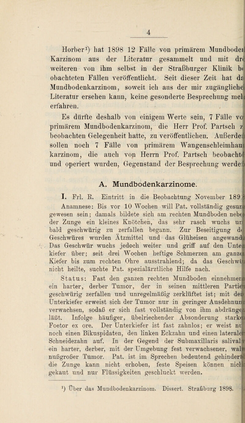 Horber1) hat 1898 12 Fälle von primärem Mundbodeil Karzinom aus der Literatur gesammelt und mit dro weiteren von ihm selbst in der Straßburger Klinik b< obachteten Fällen veröffentlicht. Seit dieser Zeit hat da Mundbodenkarzinom, soweit ich aus der mir zugängliche' Literatur ersehen kann, keine gesonderte Besprechung melf erfahren. Es dürfte deshalb von einigem Werte sein, 7 Fälle vo* primärem Mundbodenkarzinom, die Herr Prof. Partsch z beobachten Gelegenheit hatte, zu veröffentlichen. Außerdem sollen noch 7 Fälle von primärem Wangenschleimhani karzinom, die auch von Herrn Prof. Partsch beobacht«! und operiert wurden, Gegenstand der Besprechung werdei A* Mundbodenkarzinome. I. Frl. R. Eintritt in die Beobachtung November 189:B Anamnese: Bis vor 10 Wochen will Pat. vollständig gesura gewesen sein; damals bildete sich am rechten Mundboden nebell der Zunge ein kleines Knötchen, das sehr rasch wuchs ur bald geschwürig zu zerfallen begann. Zur Beseitigung dt Geschwüres wurden Ätzmittel und das Glüheisen angewandt Das Geschwür wuchs jedoch weiter und griff auf den Unten kiefer über; seit drei Wochen heftige Schmerzen am ganzer Kiefer bis zum rechten Ohre ausstrahlend; da das Geschwür nicht heilte, suchte Pat. spezialärztliche Hilfe nach. Status: Fast den ganzen rechten Mundboden einnehmenn ein harter, derber Tumor, der in seinen mittleren Partiell geschwürig zerfallen und unregelmäßig zerklüftet ist; mit den Unterkiefer erweist sich der Tumor nur in geringer Ausdehnung verwachsen, sodaß er sich fast vollständig von ihm abdrängea läßt. Infolge häufiger, übelriechender Absonderung starken Foetor ex ore. Der Unterkiefer ist fast zahnlos; er weist nu noch einen Bikuspidaten, den linken Eckzahn und einen lateralell Schneidezahn auf. In der Gegend der Submaxillaris salivalv ein harter, derber, mit der Umgebung fest verwachsener, walw nußgroßer Tumor. Pat. ist im Sprechen bedeutend gehindert die Zunge kann nicht erhoben, feste Speisen können melk gekaut und nur Flüssigkeiten geschluckt werden. 9 Über das Mundbodenkarzinom. Dissert. Straßburg 1898.