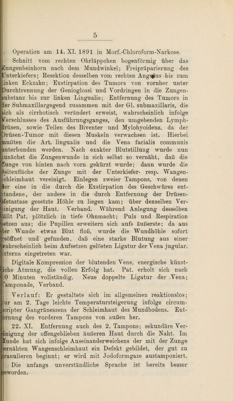 Operation am 14. XI. 1891 in Morf.-Chloroform-Narkose. Schnitt vom rechten Ohrläppchen bogenförmig über das jPungenbeinhorn nach dem Mundwinkel; Freipräparierung des jtlnterkiefers; Resektion desselben vom rechten Angi^us bis zum [linken Eckzahn; Exstirpation des Tumors von vornher unter jDurchtrennung der Genioglossi und Vordringen in die Zungen- [lubstanz bis zur linken Lingualis; Entfernung des Tumors in Iper Submaxillargegend zusammen mit der Gl. submaxillaris, die hich als cirrhotisch verändert erweist, wahrscheinlich infolge Iperschlusses des Ausführungsganges, den umgebenden Lymph- |firüsen, sowie Teilen des Biventer und Mylohyoideus, da der (Drüsen-Tumor mit diesen Muskeln verwachsen ist. Hierbei «mußten die Art. lingualis und die Vena facialis communis Jnnterbunden werden. Hach exakter Blutstillung wurde nun zunächst die Zungen wunde in sich selbst so vernäht, daß die Ipunge von hinten nach vorn gekürzt wurde; dann wurde die Ipeitenfläche der Zunge mit der Unterkiefer- resp. Wangen- hchleimhaut vereinigt. Einlegen zweier Tampons, von denen Iler eine in die durch die Exstirpation des Geschwüres ent¬ standene, der andere in die durch Entfernung der Drüsen- jfeletastase gesetzte Höhle zu liegen kam; über denselben Ver¬ einigung der Haut. Verband. Während Anlegung desselben iSällt Pat. plötzlich in tiefe Ohnmacht; Puls und Respiration jietzen aus; die Pupillen erweitern sich aufs äußerste; da aus Iler Wunde etwas Blut floß, wurde die Wundhöhle sofort ■reöffnet und' gefunden, daß eine starke Blutung aus einer jrahrscheinlich beim Aufsetzen gelösten Ligatur der Vena jugular. ijxterna eingetreten war. Digitale Kompression der blutenden Vene, energische künst¬ liche Atmung, die vollen Erfolg hat. Pat. erholt sich nach PO Minuten vollständig. Heue doppelte Ligatur der Vena; pamponade, Verband. Verlauf: Er gestaltete sich im allgemeinen reaktionslos; jiur am 2. Tage leichte Temperatursteigerung infolge eircum- Jicripter Gangräneszens der Schleimhaut des Mundbodens. Ent¬ fernung des vorderen Tampons von außen her. 22. XI. Entfernung auch des 2. Tampons; sekundäre Ver¬ einigung der offengeblieben äußeren Haut durch die Naht. Im llunde hat sich infolge Auseinanderweichens der mit der Zunge jiernähten Wangenschleimhaut ein Defekt gebildet, der gut zu jiranulieren beginnt; er wird mit Jodoformgaze austamponiert. Die anfangs unverständliche Sprache ist bereits besser geworden.
