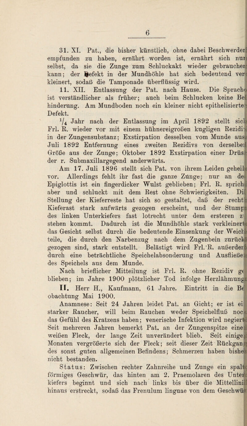 31. XI. Pat., die bisher künstlich, ohne dabei Beschwerde^ empfunden zu haben, ernährt worden ist, ernährt sich nun selbst, da sie die Zunge zum Schluckakt wieder gebrauchen kann; der J|efekt in der Mundhöhle hat sich bedeutend ver< kleinert, sodaß die Tamponade überflüssig wird. 11. XII. Entlassung der Pat. nach Hause. Die Sprache ist verständlicher als früher; auch beim Schlucken keine Bel hinderung. Am Mundboden noch ein kleiner nicht epithelisierte • Defekt. x/4 Jahr nach der Entlassung im April 1892 stellt sick Frl. R. wieder vor mit einem hühnereigroßen kugligen Rezidiv in der Zungensubstanz; Exstirpation desselben vom Munde ausrif Juli 1892 Entfernung eines zweiten Rezidivs von derselbe]\ Größe aus der Zunge; Oktober 1892 Exstirpation einer Drüs der r. Submaxillargegend anderwärts. Am 17. Juli 1896 stellt sich Pat. von ihrem Leiden geheilv vor. Allerdings fehlt ihr fast die ganze Zunge; nur an de Epiglottis ist ein fingerdicker Wulst geblieben; Frl. R. sprich; aber und schluckt mit dem Rest ohne Schwierigkeiten. Dil Stellung der Kieferreste hat sich so gestaltet, daß der recht o Kieferast stark aufwärts gezogen erscheint, und der Stumpa des linken Unterkiefers fast lotrecht unter dem ersteren z| stehen kommt. Dadurch ist die Mundhöhle stark verkleinert« das Gesicht selbst durch die bedeutende Einsenkung der Weicht teile, die durch den Narbenzug nach dem Zugenbein zurüehli gezogen sind, stark entstellt. Belästigt wird Frl.'R. außerderfc durch eine beträchtliche Speichelabsonderung und Ausfließe ts des Speichels aus dem Munde. Nach brieflicher Mitteilung ist Frl. R. ohne Rezidiv ge blieben; im Jahre 1900 plötzlicher Tod infolge Herzlähmungu ir. Herr H., Kaufmann, 61 Jahre. Eintritt in die Bdj obachtung Mai 1900. Anamnese: Seit 24 Jahren leidet Pat. an Gicht; er ist ei: starker Raucher, will beim Rauchen weder Speichelfluß noci das Gefühl des Kratzens haben; venerische Infektion wird negierhr Seit mehreren Jahren bemerkt Pat. an der Zungenspitze eine:; weißen Fleck, der lange Zeit unverändert blieb. Seit einige ;i Monaten vergrößerte sich der Fleck; seit dieser Zeit Rückgang des sonst guten allgemeinen Befindens; Schmerzen haben bisher nicht bestanden. Status: Zwischen rechter Zahnreihe und Zunge ein spall j förmiges Geschwür, das hinten am 2. Praemolaren des Unter : kiefers beginnt und sich nach links bis über die Mittellinijl hinaus erstreckt, sodaß das Frenulum linguae von dem Geschwür;
