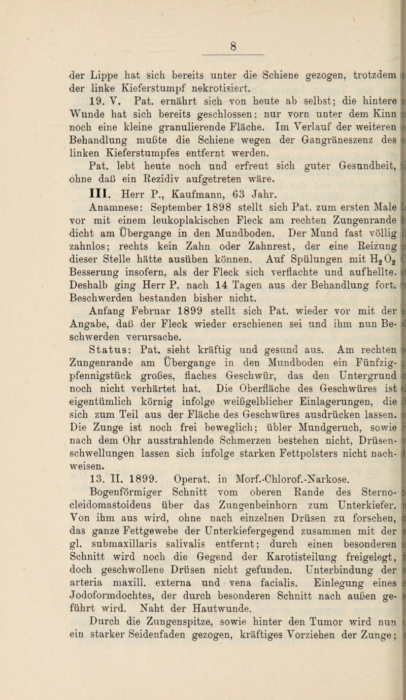 \ der Lippe hat sich bereits unter die Schiene gezogen, trotzdem i der linke Kieferstumpf nekrotisiert. 19. V. Pat. ernährt sich von heute ab selbst; die hintere i Wunde hat sich bereits geschlossen; nur vorn unter dem Kinn f noch eine kleine granulierende Fläche. Im Verlauf der weiteren r Behandlung mußte die Schiene wegen der Gangräneszenz des ij linken Kieferstumpfes entfernt werden. Pat. lebt heute noch und erfreut sich guter Gesundheit, ji ohne daß ein Rezidiv aufgetreten wäre. III. Herr P., Kaufmann, 63 Jahr. ' Anamnese: September 1898 stellt sich Pat. zum ersten Male L vor mit einem leukoplakischen Fleck am rechten Zungenrande | dicht am Übergange in den Mundboden. Der Mund fast völlig zahnlos; rechts kein Zahn oder Zahnrest, der eine Reizung p dieser Stelle hätte ausüben können. Auf Spülungen mit H202 0 Besserung insofern, als der Fleck sich verflachte und aufhellte, £j Deshalb ging Herr P. nach 14 Tagen aus der Behandlung fort. b Beschwerden bestanden bisher nicht. Anfang Februar 1899 stellt sich Pat. wieder vor mit der §J Angabe, daß der Fleck wieder erschienen sei und ihm nun Be- If schwerden verursache. Status: Pat. sieht kräftig und gesund aus. Am rechten 9 Zungenrande am Übergange in den Mundboden ein Fünfzig- sj Pfennigstück großes, flaches Geschwür, das den Untergrund ß noch nicht verhärtet hat. Die Oberfläche des Geschwüres ist n eigentümlich körnig infolge weißgelblicher Einlagerungen, die |1 sich zum Teil aus der Fläche des Geschwüres ausdrücken lassen, n Die Zunge ist noch frei beweglich; übler Mundgeruch, sowie r nach dem Ohr ausstrahlende Schmerzen bestehen nicht, Drüsen- i Schwellungen lassen sich infolge starken Fettpolsters nicht nach- i weisen. 13. II. 1899. Operat. in Morf.-Chlorof.-Narkose. Bogenförmiger Schnitt vom oberen Rande des Sterno- :> cleidomastoideus über das Zungenbeinhorn zum Unterkiefer, u Von ihm aus wird, ohne nach einzelnen Drüsen zu forschen, das ganze Fettgewebe der Unterkiefergegend zusammen mit der 9 gl. submaxillaris salivalis entfernt; durch einen besonderen k Schnitt wird noch die Gegend der Karotisteilung freigelegt, I doch geschwollene Drüsen nicht gefunden. Unterbindung der e arteria maxill. externa und vena facialis. Einlegung eines ijj Jodoformdochtes, der durch besonderen Schnitt nach außen ge- 3 führt wird. Naht der Hautwunde. Durch die Zungenspitze, sowie hinter den Tumor wird nun ji ein starker Seidenfaden gezogen, kräftiges Vorziehen der Zunge; i