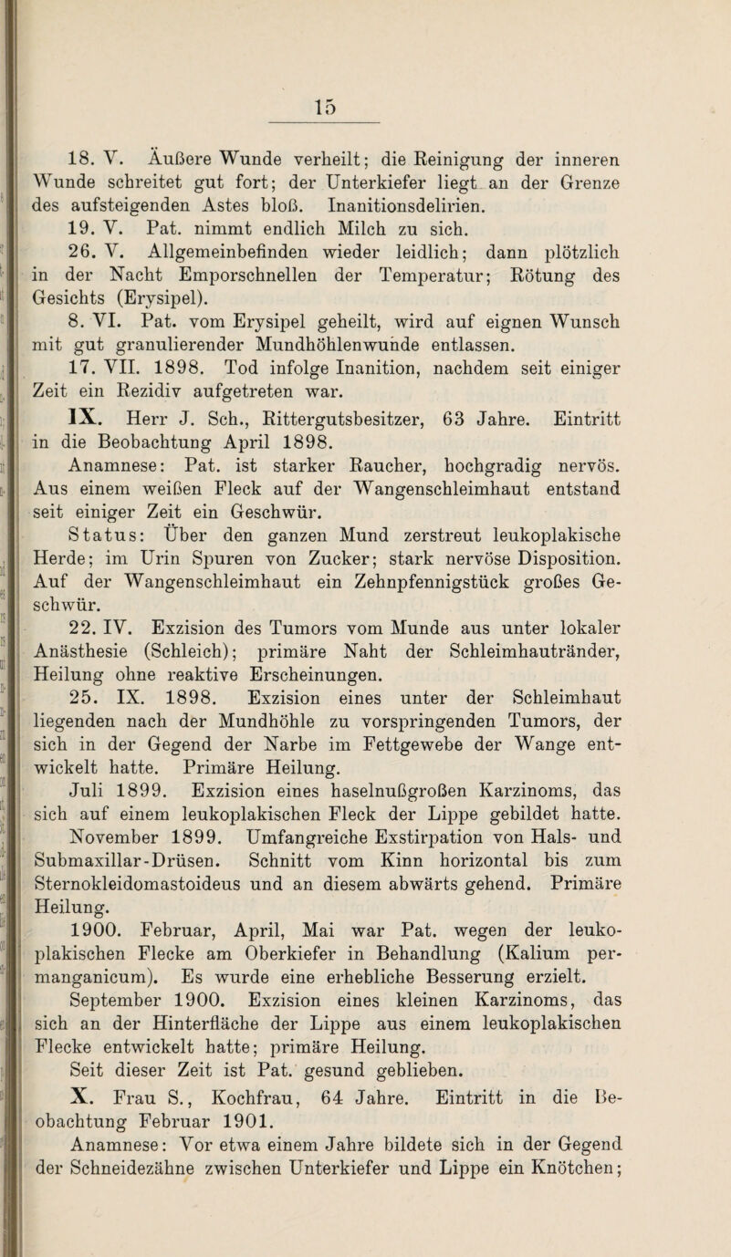 18. V. Äußere Wunde verheilt; die Reinigung der inneren Wunde schreitet gut fort; der Unterkiefer liegt an der Grenze des aufsteigenden Astes bloß. Inanitionsdelirien. 19. V. Pat. nimmt endlich Milch zu sich. 26. Y. Allgemeinbefinden wieder leidlich; dann plötzlich in der Nacht Emporschnellen der Temperatur; Rötung des Gesichts (Erysipel). 8. VI. Pat. vom Erysipel geheilt, wird auf eignen Wunsch mit gut granulierender Mundhöhlenwunde entlassen. 17. VII. 1898. Tod infolge Inanition, nachdem seit einiger Zeit ein Rezidiv aufgetreten war. IX. Herr J. Sch., Rittergutsbesitzer, 63 Jahre. Eintritt in die Beobachtung April 1898. Anamnese: Pat. ist starker Raucher, hochgradig nervös. Aus einem weißen Fleck auf der Wangenschleimhaut entstand seit einiger Zeit ein Geschwür. Status: Über den ganzen Mund zerstreut leukoplakische Herde; im Urin Spuren von Zucker; stark nervöse Disposition. Auf der Wangenschleimhaut ein Zehnpfennigstück großes Ge¬ schwür. 22. IV. Exzision des Tumors vom Munde aus unter lokaler Anästhesie (Schleich); primäre Naht der Schleimhautränder, Heilung ohne reaktive Erscheinungen. 25. IX. 1898. Exzision eines unter der Schleimhaut liegenden nach der Mundhöhle zu vorspringenden Tumors, der sich in der Gegend der Narbe im Fettgewebe der Wange ent¬ wickelt hatte. Primäre Heilung. Juli 1899. Exzision eines haselnußgroßen Karzinoms, das sich auf einem leukoplakischen Fleck der Lippe gebildet hatte. November 1899. Umfangreiche Exstirpation von Hals- und Submaxillar-Drüsen. Schnitt vom Kinn horizontal bis zum Sternokleidomastoideus und an diesem abwärts gehend. Primäre Heilung. 1900. Februar, April, Mai war Pat. wegen der leuko¬ plakischen Flecke am Oberkiefer in Behandlung (Kalium per- manganicum). Es wurde eine erhebliche Besserung erzielt. September 1900. Exzision eines kleinen Karzinoms, das sich an der Hinterfläche der Lippe aus einem leukoplakischen Flecke entwickelt hatte; primäre Heilung. Seit dieser Zeit ist Pat. gesund geblieben. X. Frau S., Kochfrau, 64 Jahre. Eintritt in die Be¬ obachtung Februar 1901. Anamnese: Vor etwa einem Jahre bildete sich in der Gegend der Schneidezähne zwischen Unterkiefer und Lippe ein Knötchen;