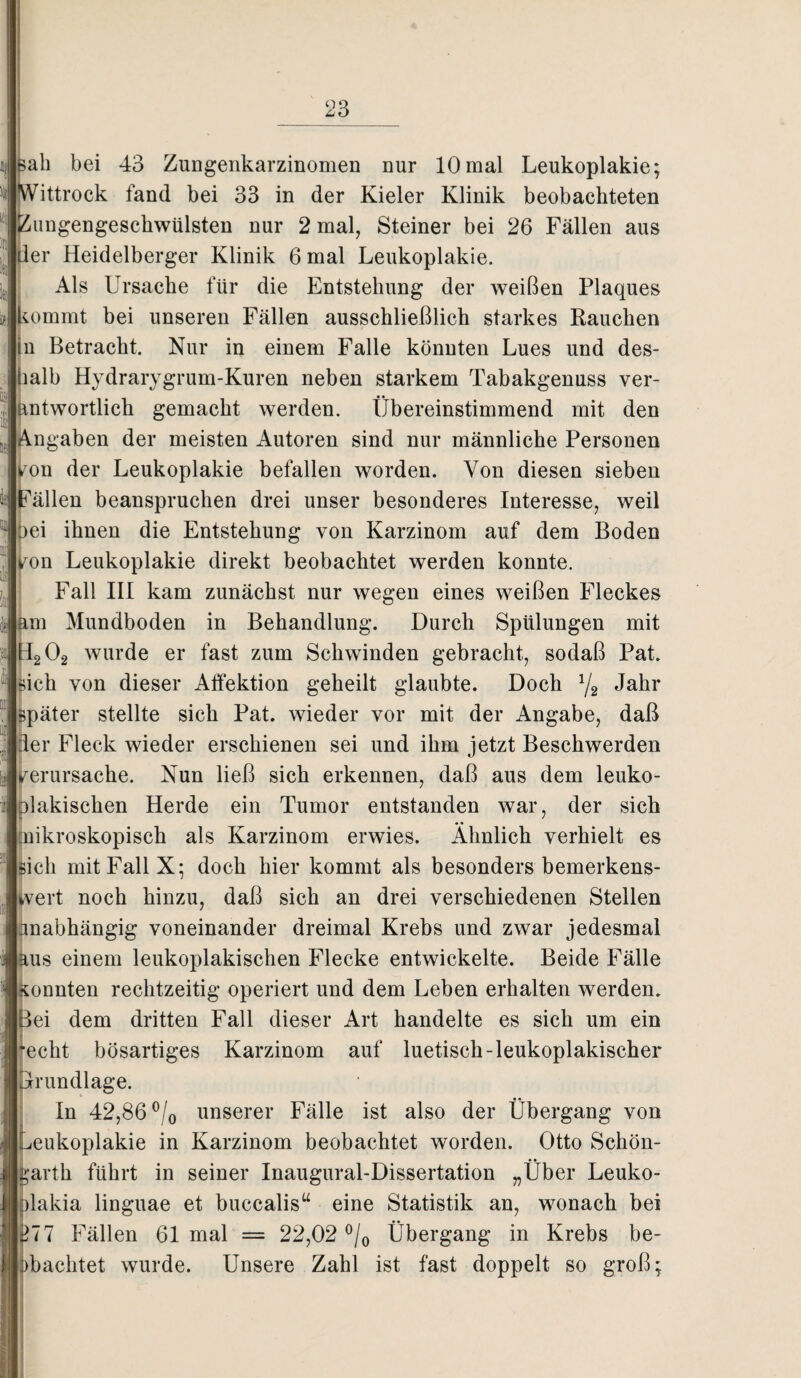 ah bei 43 Zungenkarzinomen nur 10mal Leukoplakie; ittrock fand bei 33 in der Kieler Klinik beobachteten ungengeschwülsten nur 2 mal, Steiner bei 26 Fällen aus er Heidelberger Klinik 6 mal Leukoplakie. Als Ursache für die Entstehung der weißen Plaques iommt bei unseren Fällen ausschließlich starkes Rauchen n Betracht. Nur in einem Falle könnten Lues und des- alb Hydrarygrum-Kuren neben starkem Tabakgenuss ver- ntwortlich gemacht werden. Übereinstimmend mit den ngaben der meisten Autoren sind nur männliche Personen fou der Leukoplakie befallen worden. Von diesen sieben fällen beanspruchen drei unser besonderes Interesse, weil ei ihnen die Entstehung von Karzinom auf dem Boden on Leukoplakie direkt beobachtet werden konnte. Fall III kam zunächst nur wegen eines weißen Fleckes m Mundboden in Behandlung. Durch Spülungen mit H202 wurde er fast zum Schwinden gebracht, sodaß Pat. ich von dieser Affektion geheilt glaubte. Doch 1/2 Jahr päter stellte sich Pat. wieder vor mit der Angabe, daß er Fleck wieder erschienen sei und ihm jetzt Beschwerden verursache. Nun ließ sich erkennen, daß aus dem leuko- )lakischen Herde ein Tumor entstanden war, der sich nikroskopisch als Karzinom erwies. Ähnlich verhielt es ich mit Fall X* doch hier kommt als besonders bemerkens- vert noch hinzu, daß sich an drei verschiedenen Stellen nabhängig voneinander dreimal Krebs und zwar jedesmal us einem leukoplakischen Flecke entwickelte. Beide Fälle onnten rechtzeitig operiert und dem Leben erhalten werden, ei dem dritten Fall dieser Art handelte es sich um ein echt bösartiges Karzinom auf luetisch-leukoplakischer Grundlage. In 42,86 °/0 unserer Fälle ist also der Übergang von eukoplakie in Karzinom beobachtet worden. Otto Schön¬ arth führt in seiner Inaugural-Dissertation „Über Leuko- lakia linguae et buccalis“ eine Statistik an, wonach bei 277 Fällen 61 mal = 22,02 °/0 Übergang in Krebs be¬ dachtet wurde. Unsere Zahl ist fast doppelt so groß;