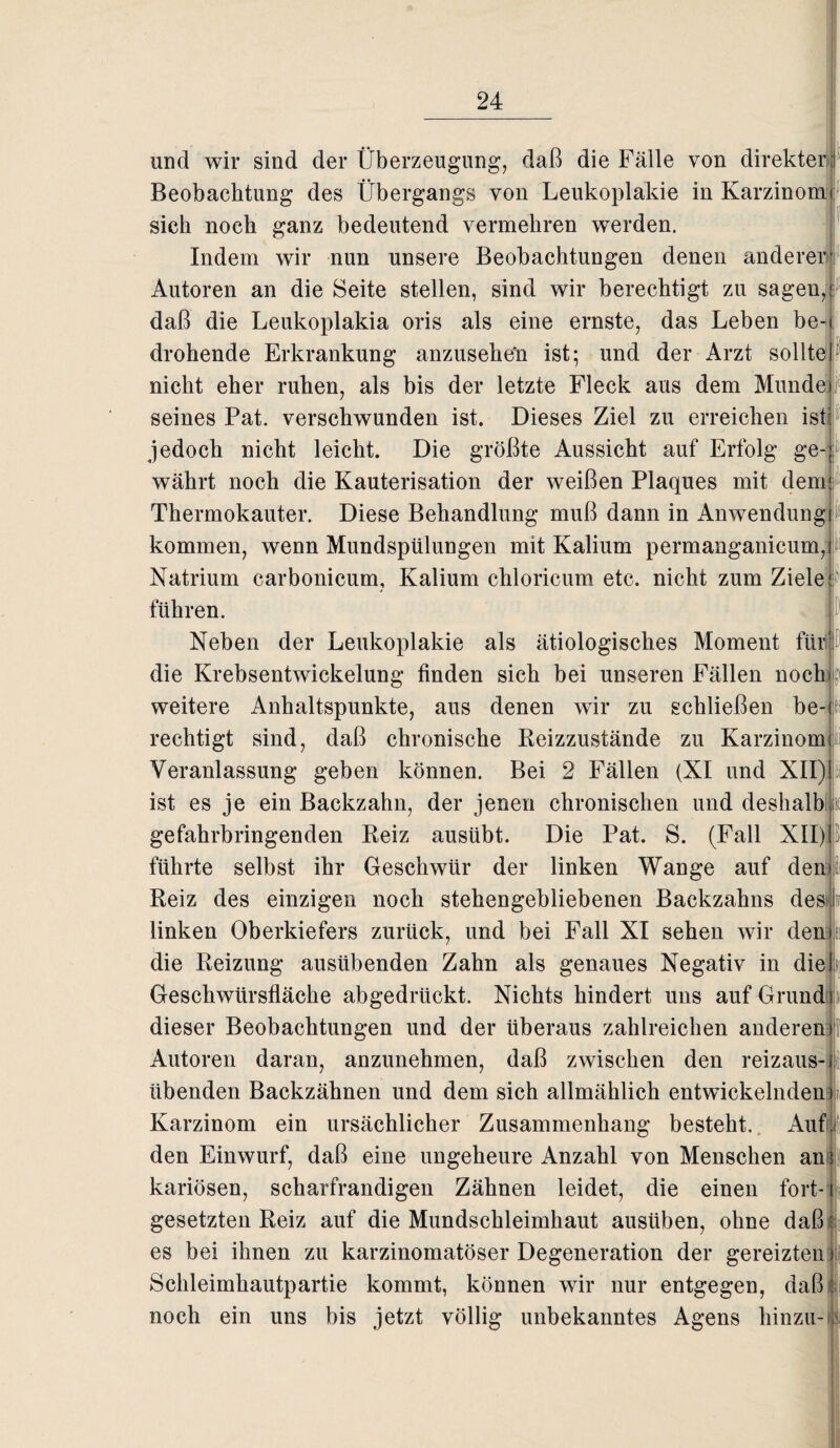 und wir sind der Überzeugung, daß die Fälle von direkter Beobachtung des Übergangs von Leukoplakie in Karzinom sich noch ganz bedeutend vermehren werden. Indem wir nun unsere Beobachtungen denen anderer Autoren an die Seite stellen, sind wir berechtigt zu sagen, daß die Leukoplakia oris als eine ernste, das Leben be¬ drohende Erkrankung anzuseheü ist; und der Arzt sollte nicht eher ruhen, als bis der letzte Fleck aus dem Munde) seines Pat. verschwunden ist. Dieses Ziel zu erreichen ist: jedoch nicht leicht. Die größte Aussicht auf Erfolg ge¬ währt noch die Kauterisation der weißen Plaques mit dem Thermokauter. Diese Behandlung muß dann in Anwendung kommen, wenn Mundspülungen mit Kalium permanganicum, Natrium carbonieum, Kalium chloricum etc. nicht zum Ziele]p führen. Neben der Leukoplakie als ätiologisches Moment für die Krebsentwickelung finden sich bei unseren Fällen noch weitere Anhaltspunkte, aus denen wir zu schließen be-jt rechtigt sind, daß chronische Reizzustände zu Karzinom Veranlassung geben können. Bei 2 Fällen (XI und XII) ist es je ein Backzahn, der jenen chronischen und deshalb |ü gefahrbringenden Reiz ausübt. Die Pat. S. (Fall XII) führte selbst ihr Geschwür der linken Wange auf den* Reiz des einzigen noch stehengebliebenen Backzahns des! linken Oberkiefers zurück, und bei Fall XI sehen wir den» die Reizung ausübenden Zahn als genaues Negativ in diel Geschwürsfläche abgedrückt. Nichts hindert uns auf Grund dieser Beobachtungen und der überaus zahlreichen anderen Autoren daran, anzunehmen, daß zwischen den reizaus¬ übenden Backzähnen und dem sich allmählich entwickelnden) Karzinom ein ursächlicher Zusammenhang besteht. Auf. den Einwurf, daß eine ungeheure Anzahl von Menschen an? kariösen, scharfrandigen Zähnen leidet, die einen fort-1 gesetzten Reiz auf die Mundschleimhaut ausüben, ohne daß k es bei ihnen zu karzinomatöser Degeneration der gereizten) Schleimhautpartie kommt, können wir nur entgegen, daß f noch ein uns bis jetzt völlig unbekanntes Agens hinzu- 1
