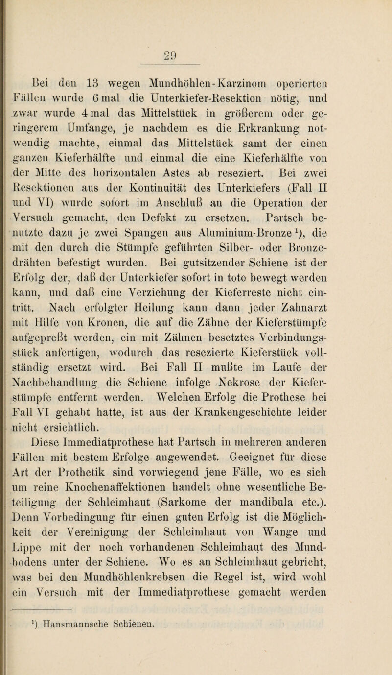 20 Bei den 13 wegen Mundhöhlen-Karzinom operierten Fällen wurde 6 mal die Unterkiefer-Resektion nötig, und zwar wurde 4 mal das Mittelstück in größerem oder ge¬ ringerem Umfange, je nachdem es die Erkrankung not¬ wendig machte, einmal das Mittelstück samt der einen ganzen Kieferhälfte und einmal die eine Kieferhälfte von der Mitte des horizontalen Astes ab reseziert. Bei zwei Resektionen aus der Kontinuität des Unterkiefers (Fall II und VI) wurde sofort im Anschluß an die Operation der Versuch gemacht, den Defekt zu ersetzen. Partsch be¬ nutzte dazu je zwei Spangen aus Aluminium-Bronze 0, die mit den durch die Stümpfe geführten Silber- oder Bronze¬ drähten befestigt wurden. Bei gutsitzender Schiene ist der Erfolg der, daß der Unterkiefer sofort in toto bewegt werden kann, und daß eine Verziehung der Kieferreste nicht ein- tritt. Nach erfolgter Heilung kann dann jeder Zahnarzt mit Hilfe von Kronen, die auf die Zähne der Kieferstümpfe aufgepreßt werden, ein mit Zähnen besetztes Verbindungs- stück anfertigen, wodurch das resezierte Kieferstück voll¬ ständig ersetzt wird. Bei Fall II mußte im Laufe der Nachbehandlung die Schiene infolge Nekrose der Kiefer¬ stümpfe entfernt werden. Welchen Erfolg die Prothese bei Fall VI gehabt hatte, ist aus der Krankengeschichte leider nicht ersichtlich. Diese Immediatprothese hat Partsch in mehreren anderen Fällen mit bestem Erfolge angewendet. Geeignet für diese Art der Prothetik sind vorwiegend jene Fälle, wo es sich um reine Knochenaffektionen handelt ohne wesentliche Be¬ teiligung der Schleimhaut (Sarkome der mandibula etc.). Denn Vorbedingung für einen guten Erfolg ist die Möglich¬ keit der Vereinigung der Schleimhaut von Wange und Lippe mit der noch vorhandenen Schleimhaut des Mund¬ bodens unter der Schiene. Wo es an Schleimhaut gebricht, was bei den Mundhöhlenkrebsen die Regel ist, wird wohl ein Versuch mit der Immediatprothese gemacht werden !) Hansmannsche Schienen.