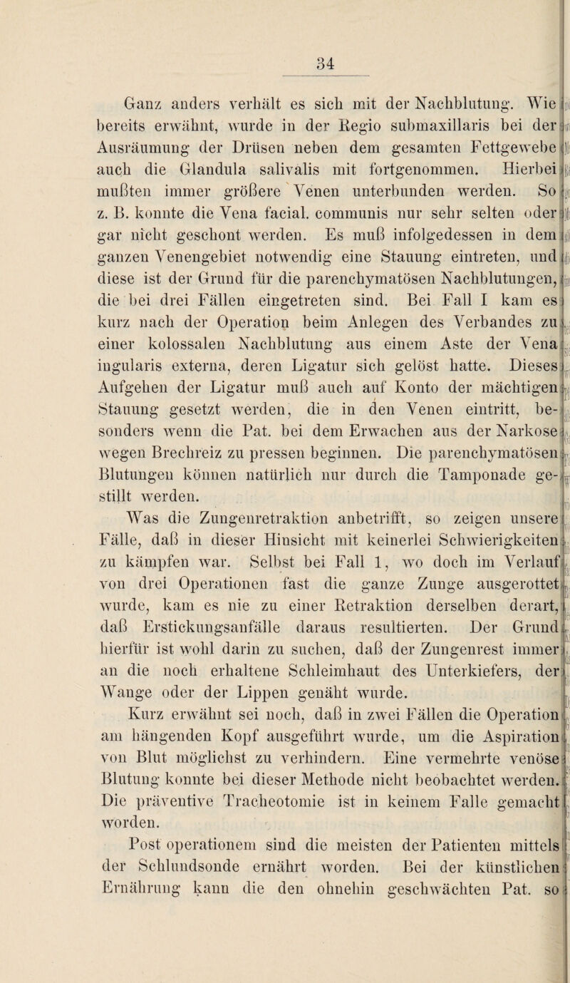 E( fi di' 1« Ganz anders verhält es sich mit der Nachblutung’. Wie bereits erwähnt, wurde in der Regio submaxillaris bei der Ausräumung der Drüsen neben dem gesamten Fettgewebe auch die Glandula salivalis mit fortgenommen. Hierbei mußten immer größere Venen unterbunden werden. So z. B. konnte die Vena facial. communis nur sehr selten oder gar nicht geschont werden. Es muß infolgedessen in dem ganzen Venengebiet notwendig eine Stauung eintreten, und diese ist der Grund für die parenchymatösen Nachblutungen, die bei drei Fällen eingetreten sind. Bei Fall I kam es kurz nach der Operation beim Anlegen des Verbandes zu . einer kolossalen Nachblutung aus einem Aste der Vena ingularis externa, deren Ligatur sich gelöst hatte. Dieses Aufgehen der Ligatur muß auch auf Konto der mächtigen Stauung gesetzt werden, die in den Venen eintritt, be¬ sonders wenn die Pat. bei dem Erwachen aus der Narkose wegen Brechreiz zu pressen beginnen. Die parenchymatösen Blutungen können natürlich nur durch die Tamponade ge¬ stillt werden. Was die Zungenretraktion anbetrifft, so zeigen unsere Fälle, daß in dieser Hinsicht mit keinerlei Schwierigkeiten: zu kämpfen war. Selbst bei Fall 1, wo doch im Verlauf von drei Operationen fast die ganze Zunge ausgerottet wurde, kam es nie zu einer Retraktion derselben derart, daß Erstickungsanfälle daraus resultierten. Der Grund hierfür ist wohl darin zu suchen, daß der Zungenrest immer an die noch erhaltene Schleimhaut des Unterkiefers, der Wange oder der Lippen genäht wurde. Kurz erwähnt sei noch, daß in zwei Fällen die Operation am hängenden Kopf ausgeführt wurde, um die Aspiration von Blut möglichst zu verhindern. Eine vermehrte venöse Blutung konnte bei dieser Methode nicht beobachtet werden. Die präventive Tracheotomie ist in keinem Falle gemacht worden. Post operationem sind die meisten der Patienten mittels der Schlundsonde ernährt worden. Bei der künstlichen Ernährung kann die den ohnehin geschwächten Pat. so Tn j ll« l\ la !( )i