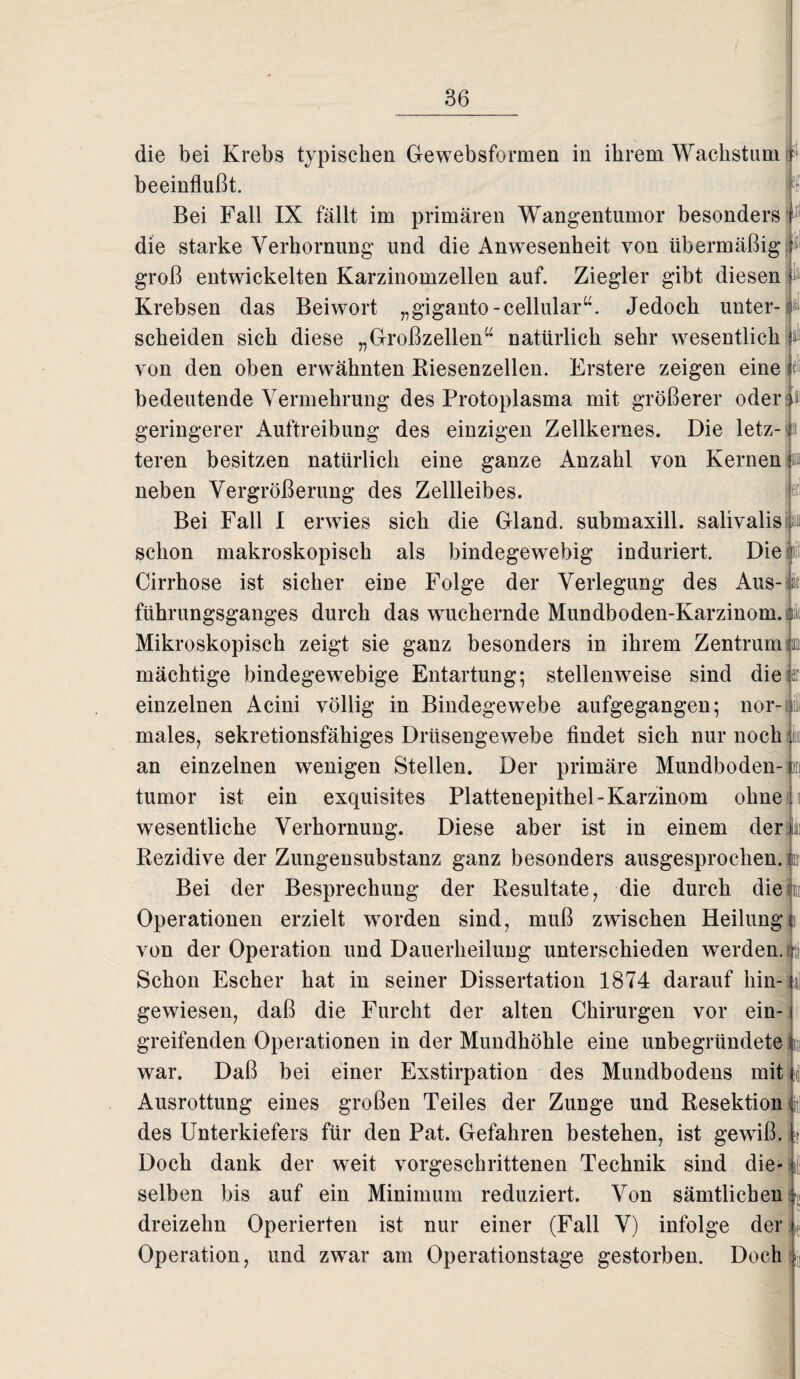 i ;f die bei Krebs typischen Gewebsformen in ihrem Wachstump beeinflußt. Bei Fall IX fällt im primären Wangentumor besonders die starke Verhornung und die Anwesenheit von übermäßig f groß entwickelten Karzinomzellen auf. Ziegler gibt diesen Krebsen das Beiwort „giganto-cellular“. Jedoch unter¬ scheiden sich diese „Großzellen” natürlich sehr wesentlich von den oben erwähnten Kiesenzellen. Erstere zeigen eine f; bedeutende Vermehrung des Protoplasma mit größerer oder geringerer Auftreibung des einzigen Zellkernes. Die letz- ^a teren besitzen natürlich eine ganze Anzahl von Kernen in neben Vergrößerung des Zellleibes. Bei Fall I erwies sich die Gland. submaxill. salivalisjä» schon makroskopisch als bindegewebig induriert. Die i Cirrhose ist sicher eine Folge der Verlegung des Aus- at führungsganges durch das wuchernde Mundboden-Karzinom. Mikroskopisch zeigt sie ganz besonders in ihrem Zentrum mächtige bindegewebige Entartung; stellenweise sind die einzelnen Acini völlig in Bindegewebe aufgegangen; nor¬ males, sekretionsfähiges Drüsengewebe findet sich nur noch; k an einzelnen wenigen Stellen. Der primäre Mundboden-ni tumor ist ein exquisites Plattenepithel-Karzinom ohne wesentliche Verhornung. Diese aber ist in einem der Rezidive der Zungensubstanz ganz besonders ausgesprochen.in Bei der Besprechung der Resultate, die durch dieji Operationen erzielt worden sind, muß zwischen Heilung von der Operation und Dauerheilung unterschieden werden. Schon Escher hat in seiner Dissertation 1874 darauf hin¬ gewiesen, daß die Furcht der alten Chirurgen vor ein¬ greifenden Operationen in der Mundhöhle eine unbegründete war. Daß bei einer Exstirpation des Mundbodens mitf Ausrottung eines großen Teiles der Zunge und Resektion i\ des Unterkiefers für den Pat. Gefahren bestehen, ist gewiß. | Doch dank der weit vorgeschrittenen Technik sind die- t| selben bis auf ein Minimum reduziert. Von sämtlichen dreizehn Operierten ist nur einer (Fall V) infolge der c Operation, und zwar am Operationstage gestorben. Doch