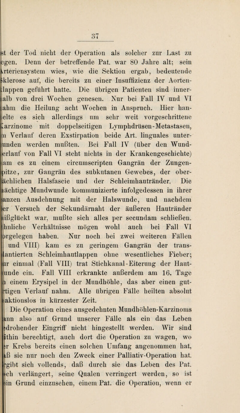 st der Tod nicht der Operation als solcher zur Last zu 3gen. Denn der betreffende Pat. war 80 Jahre alt; sein Lrteriensystem wies, wie die Sektion ergab, bedeutende Iklerose auf, die bereits zu einer Insuffizienz der Aorten¬ klappen geführt hatte. Die übrigen Patienten sind inner¬ alb von drei Wochen genesen. Nur bei Fall IV und VI ahm die Heilung acht Wochen in Anspruch. Hier han- elte es sich allerdings um sehr weit vorgeschrittene Karzinome mit doppelseitigen Lymphdrüsen-Metastasen, n Verlauf deren Exstirpation beide Art. linguales unter- funden werden mußten. Bei Fall IV (über den Wund¬ erlauf von Fall VI steht nichts in der Krankengeschichte) am es zu einem circumscripten Gangrän der Zungen- htze, zur Gangrän des subkutanen Gewebes, der ober- äch'lichen Halsfascie und der Schleimhautränder. Die ächtige Mund wunde kommunizierte infolgedessen in ihrer sanzen Ausdehnung mit der Halswunde, und nachdem ler Versuch der Sekundärnaht der äußeren Hautränder lißglückt war, mußte sich alles per secundam schließen, hnliche Verhältnisse mögen wohl auch bei Fall VI orgelegen haben. Nur noch bei zwei weiteren Fällen und VIII) kam es zu geringem Gangrän der traus- lantierten Schleimhautlappen ohne wesentliches Fieber; ur einmal (Fall VIII) trat Stichkanal-Eiterung der Haut- unde ein. Fall VIII erkrankte außerdem am 16. Tage einem Erysipel in der Mundhöhle, das aber einen gut- tigen Verlauf nahm. Alle übrigen Fälle heilten absolut aktionslos in kürzester Zeit. Die Operation eines ausgedehnten Mundhöhlen-Karzinoms jmn also auf Grund unserer Fälle als ein das Leben ^drohender Eingriff nicht hingestellt werden. Wir sind ^thin berechtigt, auch dort die Operation zu wagen, wo ,r Krebs bereits einen solchen Umfang angenommen hat, ^ß sie nur noch den Zweck einer Palliativ-Operation hat. •gibt sich vollends, daß durch sie das Leben des Pat. ch verlängert, seine Qualen verringert werden, so ist in Grund einzusehen, einem Pat. die Operation, wenn er