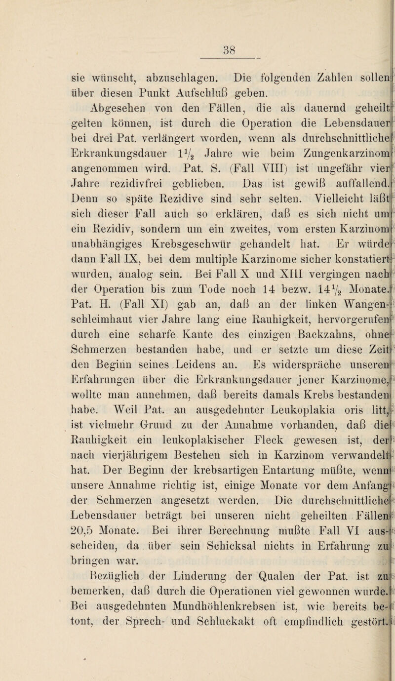 sie wünscht, abzuschlagen. Die folgenden Zahlen sollen über diesen Punkt Aufschluß geben. Abgesehen von den Fällen, die als dauernd geheilt gelten können, ist durch die Operation die Lebensdauer bei drei Pat. verlängert worden, wenn als durchschnittliche Erkrankungsdauer 1V2 Jahre wie beim Zungenkarzinom angenommen wird. Pat. S. (Fall VIII) ist ungefähr vien Jahre rezidivfrei geblieben. Das ist gewiß auffallend. Denn so späte Rezidive sind sehr selten. Vielleicht läßt sich dieser Fall auch so erklären, daß es sich nicht um ein Rezidiv, sondern um ein zweites, vom ersten Karzinom unabhängiges Krebsgeschwür gehandelt hat. Er würde dann Fall IX, bei dem multiple Karzinome sicher konstatiert wurden, analog sein. Bei Fall X und XIII vergingen nach der Operation bis zum Tode noch 14 bezw. 14% Monate. Pat. H. (Fall XI) gab an, daß an der linken Wangen- \ Schleimhaut vier Jahre lang eine Rauhigkeit, hervorgerufen durch eine scharfe Kante des einzigen Backzahns, ohne Schmerzen bestanden habe, und er setzte um diese Zeit den Beginn seines Leidens an. Es widerspräche unseren Erfahrungen über die Erkrankungsdauer jener Karzinome,1 wollte man annehmen, daß bereits damals Krebs bestanden habe. Weil Pat. an ausgedehnter Leukoplakia oris litt ist vielmehr Grund zu der Annahme vorhanden, daß die Rauhigkeit ein leukoplakischer Fleck gewesen ist, der nach vierjährigem Bestehen sich in Karzinom verwandele hat. Der Beginn der krebsartigen Entartung müßte, wenn unsere Annahme richtig ist, einige Monate vor dem Anfang der Schmerzen angesetzt werden. Die durchschnittliche Lebensdauer beträgt bei unseren nicht geheilten Fällen 20,5 Monate. Bei ihrer Berechnung mußte Fall VI aus scheiden, da über sein Schicksal nichts in Erfahrung zu bringen war. t Bezüglich der Linderung der Qualen der Pat. ist zu bemerken, daß durch die Operationen viel gewonnen wurde. )ll Bei ausgedehnten Mundhöhlenkrebsen ist, wie bereits be¬ tont, der Sprech- und Schluckakt oft empfindlich gestört.