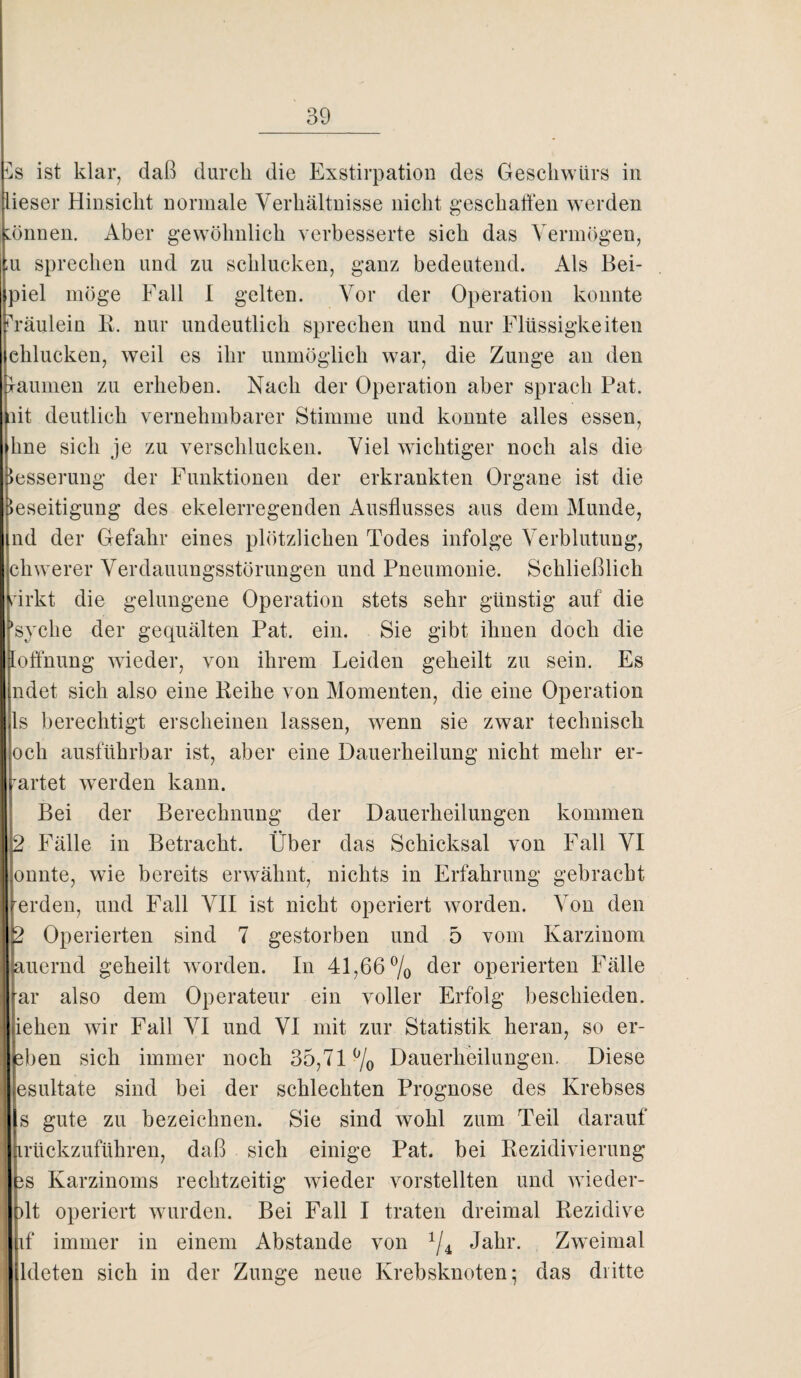 ist klar, daß durch die Exstirpation des Geschwürs in lieser Hinsicht normale Verhältnisse nicht geschalten werden :önnen. Aber gewöhnlich verbesserte sich das Vermögen, ;u sprechen und zu schlucken, ganz bedeutend. Als Bei- piel möge Fall I gelten. Vor der Operation konnte Fräulein R. nur undeutlich sprechen und nur Flüssigkeiten chlucken, weil es ihr unmöglich war, die Zunge an den jaumen zu erheben. Nach der Operation aber sprach Pat. lit deutlich vernehmbarer Stimme und konnte alles essen, hne sich je zu verschlucken. Viel wichtiger noch als die Besserung der Funktionen der erkrankten Organe ist die Beseitigung des ekelerregenden Ausflusses aus dem Munde, nd der Gefahr eines plötzlichen Todes infolge Verblutung, chwerer Verdauungsstörungen und Pneumonie. Schließlich virkt die gelungene Operation stets sehr günstig auf die ’syche der gequälten Pat. ein. Sie gibt ihnen doch die loffnung wieder, von ihrem Heiden geheilt zu sein. Es ndet sich also eine Reihe von Momenten, die eine Operation ls berechtigt erscheinen lassen, wenn sie zwar technisch och ausführbar ist, aber eine Dauerheilung nicht mehr er- rartet werden kann. Bei der Berechnung der Dauerheilungen kommen 2 Fälle in Betracht. Über das Schicksal von Fall VI onnte, wie bereits erwähnt, nichts in Erfahrung gebracht rerden, und Fall VII ist nicht operiert worden. Von den 2 Operierten sind 7 gestorben und 5 vom Karzinom auernd geheilt worden. In 41,66% ßer operierten Fälle ar also dem Operateur ein voller Erfolg beschießen, iehen wir Fall VI und VI mit zur Statistik heran, so er- eben sich immer noch 35,71% Dauerheilungen. Diese esultate sind bei der schlechten Prognose des Krebses s gute zu bezeichnen. Sie sind wohl zum Teil darauf irückzuführen, daß sich einige Pat. bei Rezidivierung 3S Karzinoms rechtzeitig wieder vorstellten und wieder- )lt operiert wurden. Bei Fall I traten dreimal Rezidive if immer in einem Abstande von % Jahr. Zweimal ldeten sich in der Zunge neue Krebsknoten; das dritte