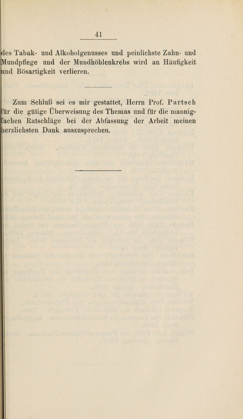 des Tabak- und Alkoholgenusses und peinlichste Zahn- und Mundpflege und der Mundhöhlenkrebs wird an Häufigkeit nd Bösartigkeit verlieren. Zum Schluß sei es mir gestattet, Herrn Prof. Partsch für die gütige Überweisung des Themas und für die mannig- achen Katschläge bei der Abfassung der Arbeit meinen erzlichsten Dank auszusprechen.