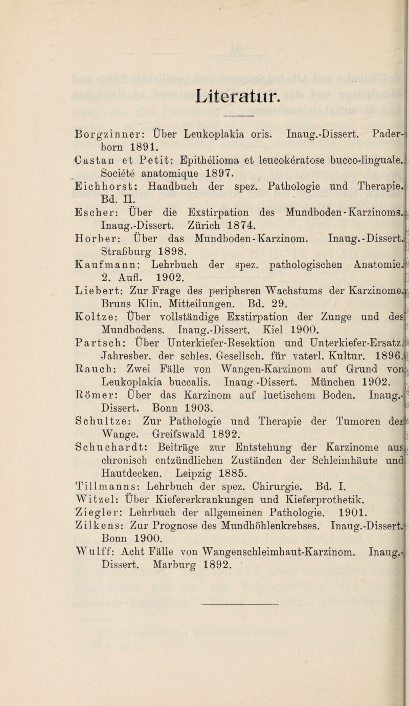Literatur. Borgzinner: Über Lenkoplakia oris. Inaug.-Dissert. Pader¬ born 1891. Cast an et Petit: Epithelioma et leucokeratose bucco-linguale. Societe anatomique 1897. Eichhorst: Handbuch der spez. Pathologie und Therapie. Bd. II. Es eher: Über die Exstirpation des Mundboden-Karzinoms. Inaug.-Dissert. Zürich 1874. Horb er: Über das Mundboden-Karzinom. Inaug.-Dissert.^' Straßburg 1898. Kaufmann: Lehrbuch der spez. pathologischen Anatomie.k 2. Aufl. 1902. Liebert: Zur Frage des peripheren Wachstums der Karzinome. Bruns Kl in. Mitteilungen. Bd. 29. Koltze: Über vollständige Exstirpation der Zunge und des' Mundbodens. Inaug.-Dissert. Kiel 1900. Part sch: Über Unterkiefer-Resektion und Unterkiefer-Ersatz, ti Jahresber. der schles. Gesellsch. für vaterl. Kultur. 1896,j| Rauch: Zwei Fälle von Wangen-Karzinom auf Grund von. Leukoplakia buccalis. Inaug.-Dissert. München 1902. Römer: Über das Karzinom auf luetischem Boden. Inaug.- Dissert. Bonn 1903. Schultze: Zur Pathologie und Therapie der Tumoren der ii Wange. Greifswald 1892. L Schuchardt: Beiträge zur Entstehung der Karzinome aus. chronisch entzündlichen Zuständen der Schleimhäute und Hautdecken. Leipzig 1885. Tillmanns: Lehrbuch der spez. Chirurgie. Bd. I. Witzei: Über Kiefererkrankungen und Kieferprothetik. Ziegler: Lehrbuch der allgemeinen Pathologie. 1901. Zilkens: Zur Prognose des Mundhöhlenkrebses. Inaug.-Dissert. Bonn 1900. Wulff: Acht Fälle von Wangenschleimhaut-Karzinom. Inaug.- Dissert. Marburg 1892. '