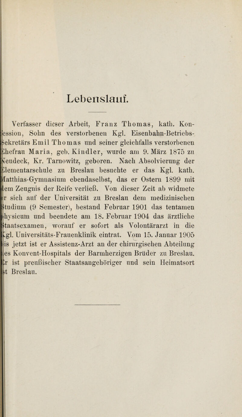 Lebenslauf. Verfasser dieser Arbeit, Franz Thomas, katii. Kon- ession, Sohn des verstorbenen Kgl. Eisenbakn-Betriebs- iekretärs Emil Thomas und seiner gleichfalls verstorbenen Ehefrau Maria, geb. Kindler, wurde am 9. März 1875 zu leudeck, Kr. Tarnowitz, geboren. Nach Absolvierung der Elementarschule zu Breslau besuchte er das Kgl. kath. latthias-Gymnasium ebendaselbst, das er Ostern 1899 mit em Zeugnis der Reife verließ. Von dieser Zeit ab widmete r sich auf der Universität zu Breslau dem medizinischen »tudium (9 Semester), bestand Februar 1901 das tentamen kysicum und beendete am 18. Februar 1904 das ärztliche taatsexamen, worauf er sofort als Volontärarzt in die tgl. Universitäts-Frauenklinik eintrat. Vom 15. Januar 1905 is jetzt ist er Assistenz-Arzt an der chirurgischen Abteilung es Konvent-Hospitals der Barmherzigen Brüder zu Breslau. Ir ist preußischer Staatsangehöriger und sein Heimatsort it Breslau.