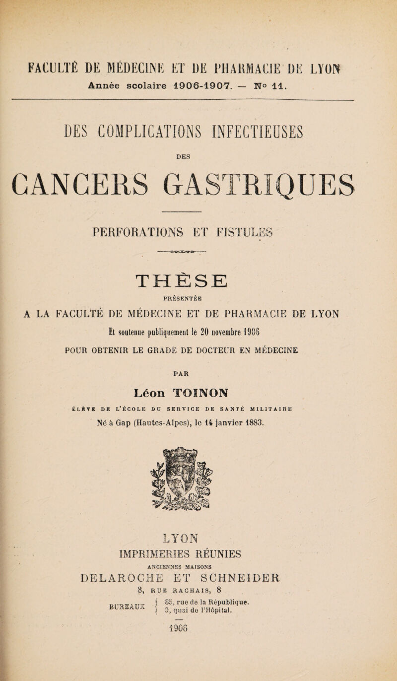 Année scolaire 1906-1907. — N° 11. DES COMPLICATIONS INFECTIEUSES DES CANCERS GASTRIQUES PERFORATIONS ET FISTULES « THÈSE PRÉSENTÉE A LA FACULTÉ DE MÉDECINE ET DE PHARMACIE DE LYON El soutenue publiquement le 20 novembre î 906 POUR OBTENIR LE GRADE DE DOCTEUR EN MÉDECINE PAR Léon TOI N ON élève de l’école du service de santé militaire Né à Gap (Hautes-Alpes), le 14 janvier 1883. LYON IMPRIMERIES RÉUNIES ANCIENNES MAISONS DELAROCHE ET SCHNEIDER 8, RUE R A CHAI S, 8 BUREAUX 85, rue de la République. 3, quai de l’Hôpital. 1908