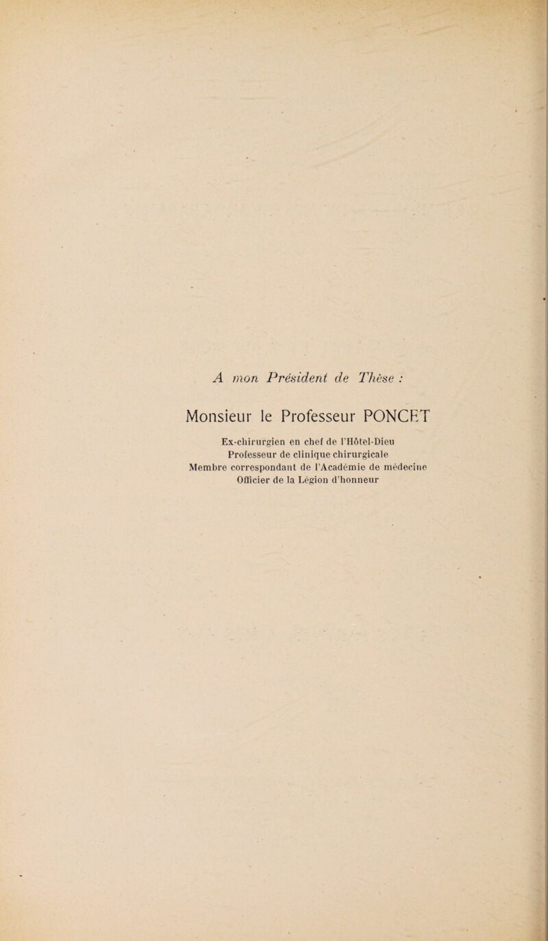 A mon Président de Thèse : Monsieur le Professeur PONCRT Ex-chirurgien en chef de l’Hôt/el-Dieu Professeur de clinique chirurgicale Membre correspondant de l’Académie de médecine Officier de la Légion d’honneur