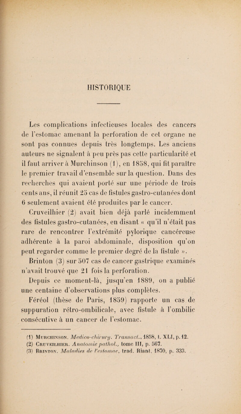 HISTORIQUE Les complications infectieuses locales des cancers de l’estomac amenant la perforation de cet organe ne V sont pas connues depuis très longtemps. Les anciens auteurs ne signalent à peu près pas cette particularité et il faut arriver à Murchinson (1), en 1858, qui fit paraître le premier travail d’ensemble sur la question. Dans des recherches qui avaient porté sur une période de trois cents ans, il réunit 25 cas de fistules gastro-cutanées dont 6 seulement avaient été produites par le cancer. Cruveilhier (2) avait bien déjà parlé incidemment des fistules gastro-cutanées, en disant « qu’il n’était pas rare de rencontrer l’extrémité pylorique cancéreuse adhérente à la paroi abdominale, disposition qu’on peut regarder comme le premier degré de la fistule ». Brinton (3) sur 507 cas de cancer gastrique examinés n’avait trouvé que 21 fois la perforation. Depuis ce moment-là, jusqu’en 1889, on a publié une centaine d’observations plus complètes. Féréol (thèse de Paris, 1859) rapporte un cas de suppuration rétro-ombilicale, avec fistule à l’ombilic consécutive à un cancer de l’estomac. (1) Murchinson. Medico-chirurçj. Transact., 1858, t. XLI, p. 42. (2) Cruveilhier. Anatomie pathol., tome III, p. 567. (3) Brinton. Maladies de Vestomac, tract. Riant, 1870, p. 333.