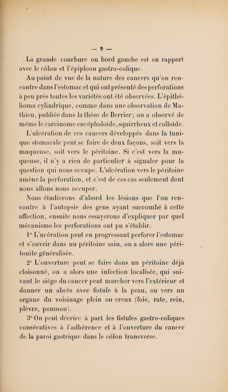 La grande courbure ou bord gauche est en rapport avec le côlon et l’épiploon gastro-colique. Au point de vue de la nature des cancers qu’on ren¬ contre dans l’estomac et qui ont présenté des perforations à peu près toutes les variétés ont été observées. L’épithé- lioma cylindrique, comme dans une observation de Ma¬ thieu, publiée dans la thèse deBerrier; on a observé de même le carcinome encéphaloïde, squirrheux et colloïde. L’ulcération de ces cancers développés dans la tuni¬ que stomacale peut se faire de deux façons, soit vers la muqueuse, soit vers le péritoine. Si c’est vers la mu¬ queuse, il n’y a rien de particulier à signaler pour la question qui nous occupe. L’ulcération vers le péritoine amène la perforation, et c’est de ces cas seulement dont nous allons nous occuper. Nous étudierons d’abord les lésions que l’on ren¬ contre à l’autopsie des gens ayant succombé à cette affection, ensuite nous essayerons d’expliquer par quel mécanisme les perforations ont pu s’établir. 1° L’ucération peut en progressant perforer l’estomac et s’ouvrir dans un péritoine sain, on a alors une péri¬ tonite généralisée. 2° L’ouverture peut se faire dans un péritoine déjà cloisonné, on a alors une infection localisée, qui sui¬ vant le siège du cancer peut marcher vers l’extérieur et donner un abcès avec fistule à la peau, ou vers un organe du voisinage plein ou creux (foie, rate, rein, plèvre, poumon). 3° On peut décrire à part les fistules gastro-coliques consécutives à l’adhérence et à l’ouverture du cancer de la paroi gastrique dans le côlon transverse.