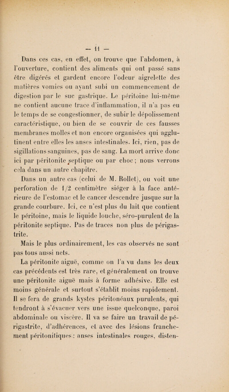 l’ouverture, contient des aliments qui ont passé sans être digérés et gardent encore l’odeur aigrelette des matières vomies ou ayant subi un commencement de digestion par le suc gastrique. Le péritoine lui-même ne contient aucune trace d’inflammation, il n’a pas eu le temps de se congestionner, de subir le dépolissement caractéristique, ou bien de se couvrir de ces fausses membranes molles et non encore organisées qui agglu¬ tinent entre elles les anses intestinales. Ici, rien, pas de sigillations sanguines, pas de sang. La mort arrive donc ici par péritonite septique ou par choc; nous verrons cela dans un autre chapitre. Dans un autre cas (celui de M. Rollet), ou voit une perforation de 1/2 centimètre siéger à la face anté¬ rieure de l’estomac et le cancer descendre jusque sur la grande courbure. Ici, ce n’est plus du lait que contient le péritoine, mais le liquide louche, séro-purulent de la péritonite septique. Pas de traces non plus de périgas- trite. Mais le plus ordinairement, les cas observés ne sont pas tous aussi nets. La péritonite aiguë, comme on l’a vu dans les deux cas précédents est très rare, et généralement on trouve une péritonite aiguë mais à forme adhésive. Elle est moins générale et surtout s’établit moins rapidement. Il se fera de grands kystes péritonéaux purulents, qui tendront à s’évacuer vers une issue quelconque, paroi abdominale ou viscère. Il va se faire un travail de pé- rigastrite, d’adhérences, et avec des lésions franche¬ ment péritonitiques: anses intestinales rouges, disten-