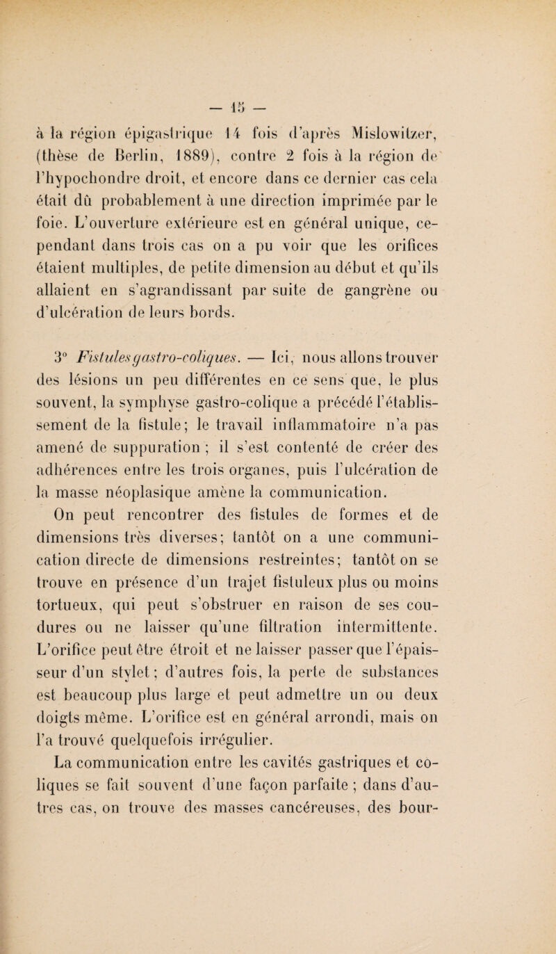 à la région épigastrique 14 fois d’après Mislowitzer, (thèse de Berlin, 1889), contre 2 fois à la région de l’hypochondre droit, et encore dans ce dernier cas cela était dû probablement à une direction imprimée par le foie. L’ouverture extérieure est en général unique, ce¬ pendant dans trois cas on a pu voir que les orifices étaient multiples, de petite dimension au début et qu’ils allaient en s’agrandissant par suite de gangrène ou d’ulcération de leurs bords. 3° Fistules gastro-coliques. — Ici, nous allons trouver des lésions un peu différentes en ce sens que, le plus souvent, la symphyse gastro-colique a précédé l’établis¬ sement de la fistule; le travail inflammatoire n’a pas amené de suppuration ; il s’est contenté de créer des adhérences entre les trois organes, puis l’ulcération de la masse néoplasique amène la communication. On peut rencontrer des fistules de formes et de dimensions très diverses; tantôt on a une communi¬ cation directe de dimensions restreintes; tantôt on se trouve en présence d’un trajet fistuleux plus ou moins tortueux, qui peut s’obstruer en raison de ses cou- dures ou ne laisser qu’une filtration intermittente. L’orifice peut être étroit et ne laisser passer que l’épais¬ seur d’un stylet; d’autres fois, la perte de substances est beaucoup plus large et peut admettre un ou deux doigts même. L’orifice est en général arrondi, mais on l’a trouvé quelquefois irrégulier. La communication entre les cavités gastriques et co¬ liques se fait souvent d’une façon parfaite ; dans d’au¬ tres cas, on trouve des masses cancéreuses, des bour-